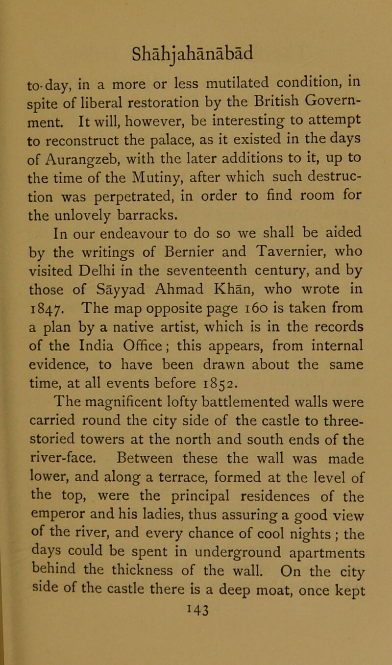 to-day, in a more or less mutilated condition, in spite of liberal restoration by the British Govern- ment. It will, however, be interesting to attempt to reconstruct the palace, as it existed in the days of Aurangzeb, with the later additions to it, up to the time of the Mutiny, after which such destruc- tion was perpetrated, in order to find room for the unlovely barracks. In our endeavour to do so we shall be aided by the writings of Bernier and Tavernier, who visited Delhi in the seventeenth century, and by those of Sayyad Ahmad Khan, who wrote in 1847. The map opposite page 160 is taken from a plan by a native artist, which is in the records of the India Office; this appears, from internal evidence, to have been drawn about the same time, at all events before 1852. The magnificent lofty battlemented walls were carried round the city side of the castle to three- storied towers at the north and south ends of the river-face. Between these the wall was made lower, and along a terrace, formed at the level of the top, were the principal residences of the emperor and his ladies, thus assuring a good view of the river, and every chance of cool nights ; the days could be spent in underground apartments behind the thickness of the wall. On the city side of the castle there is a deep moat, once kept H3