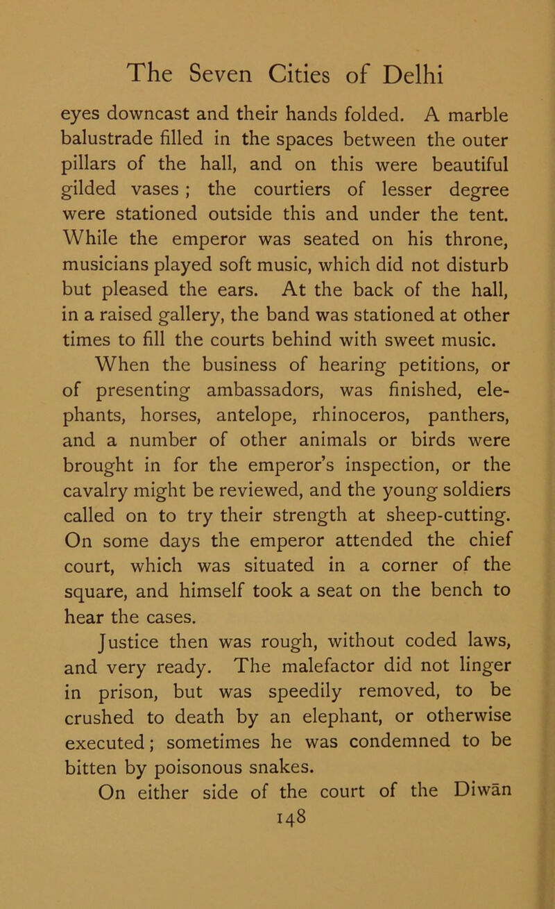 eyes downcast and their hands folded. A marble balustrade filled in the spaces between the outer pillars of the hall, and on this were beautiful gilded vases ; the courtiers of lesser degree were stationed outside this and under the tent. While the emperor was seated on his throne, musicians played soft music, which did not disturb but pleased the ears. At the back of the hall, in a raised gallery, the band was stationed at other times to fill the courts behind with sweet music. When the business of hearing petitions, or of presenting ambassadors, was finished, ele- phants, horses, antelope, rhinoceros, panthers, and a number of other animals or birds were brought in for the emperor’s inspection, or the cavalry might be reviewed, and the young soldiers called on to try their strength at sheep-cutting. On some days the emperor attended the chief court, which was situated in a corner of the square, and himself took a seat on the bench to hear the cases. Justice then was rough, without coded laws, and very ready. The malefactor did not linger in prison, but was speedily removed, to be crushed to death by an elephant, or otherwise executed; sometimes he was condemned to be bitten by poisonous snakes. On either side of the court of the Diwan