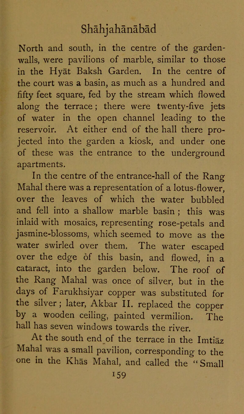 North and south, in the centre of the garden- walls, were pavilions of marble, similar to those in the Hyat Baksh Garden. In the centre of the court was a basin, as much as a hundred and fifty feet square, fed by the stream which flowed along the terrace; there were twenty-five jets of water in the open channel leading to the reservoir. At either end of the hall there pro- jected into the garden a kiosk, and under one of these was the entrance to the underground apartments. In the centre of the entrance-hall of the Rang Mahal there was a representation of a lotus-flower, over the leaves of which the water bubbled and fell into a shallow marble basin ; this was inlaid with mosaics, representing rose-petals and jasmine-blossoms, which seemed to move as the water swirled over them. The water escaped over the edge of this basin, and flowed, in a cataract, into the garden below. The roof of the Rang Mahal was once of silver, but in the days of Farukhsiyar copper was substituted for the silver; later, Akbar II. replaced the copper by a wooden ceiling, painted vermilion. The hall has seven windows towards the river. At the south end of the terrace in the Imtiaz Mahal was a small pavilion, corresponding to the one in the Khas Mahal, and called the “Small