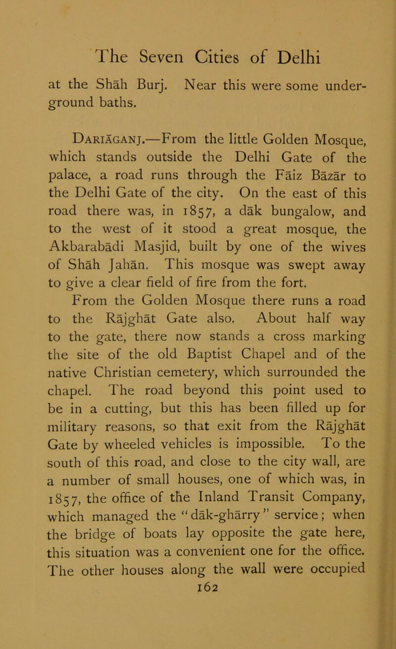 at the Shah Burj. Near this were some under- ground baths. Dariaganj.—From the little Golden Mosque, which stands outside the Delhi Gate of the palace, a road runs through the Faiz Bazar to the Delhi Gate of the city. On the east of this road there was, in 1857, a dak bungalow, and to the west of it stood a great mosque, the Akbarabadi Masjid, built by one of the wives of Shah Jahan. This mosque was swept away to give a clear field of fire from the fort. From the Golden Mosque there runs a road to the Rajghat Gate also. About half way to the gate, there now stands a cross marking the site of the old Baptist Chapel and of the native Christian cemetery, which surrounded the chapel. The road beyond this point used to be in a cutting, but this has been filled up for military reasons, so that exit from the Rajghat Gate by wheeled vehicles is impossible. To the south of this road, and close to the city wall, are a number of small houses, one of which was, in 1857, the office of the Inland Transit Company, which managed the “ dak-gharry ” service ; when the bridge of boats lay opposite the gate here, this situation was a convenient one for the office. The other houses along the wall were occupied