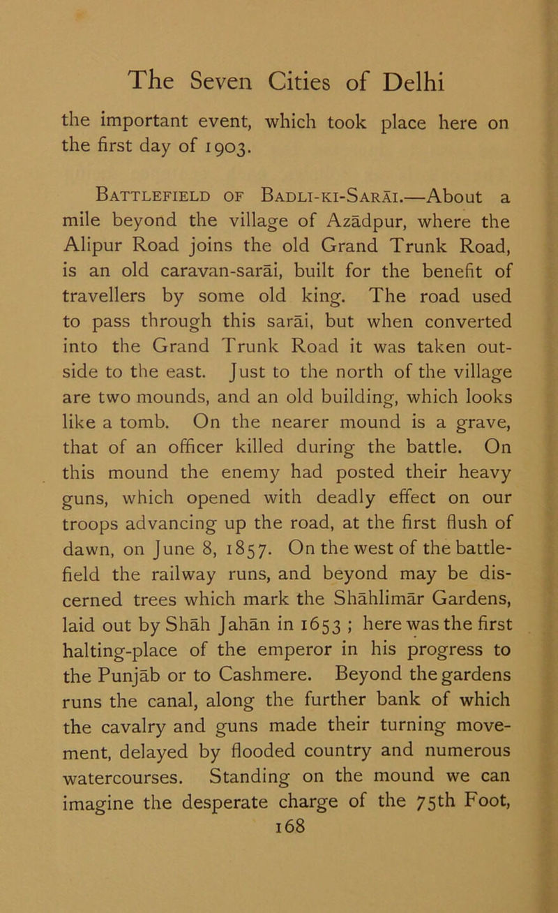 the important event, which took place here on the first day of 1903. Battlefield of Badli-ki-Sarai.—About a mile beyond the village of Azadpur, where the Alipur Road joins the old Grand Trunk Road, is an old caravan-sarai, built for the benefit of travellers by some old king. The road used to pass through this sarai, but when converted into the Grand Trunk Road it was taken out- side to the east. Just to the north of the village are two mounds, and an old building, which looks like a tomb. On the nearer mound is a grave, that of an officer killed during the battle. On this mound the enemy had posted their heavy guns, which opened with deadly effect on our troops advancing up the road, at the first flush of dawn, on June 8, 1857. On the west of the battle- field the railway runs, and beyond may be dis- cerned trees which mark the Shahlimar Gardens, laid out by Shah Jahan in 1653 ; here was the first halting-place of the emperor in his progress to the Punjab or to Cashmere. Beyond the gardens runs the canal, along the further bank of which the cavalry and guns made their turning move- ment, delayed by flooded country and numerous watercourses. Standing on the mound we can imagine the desperate charge of the 75th Foot,