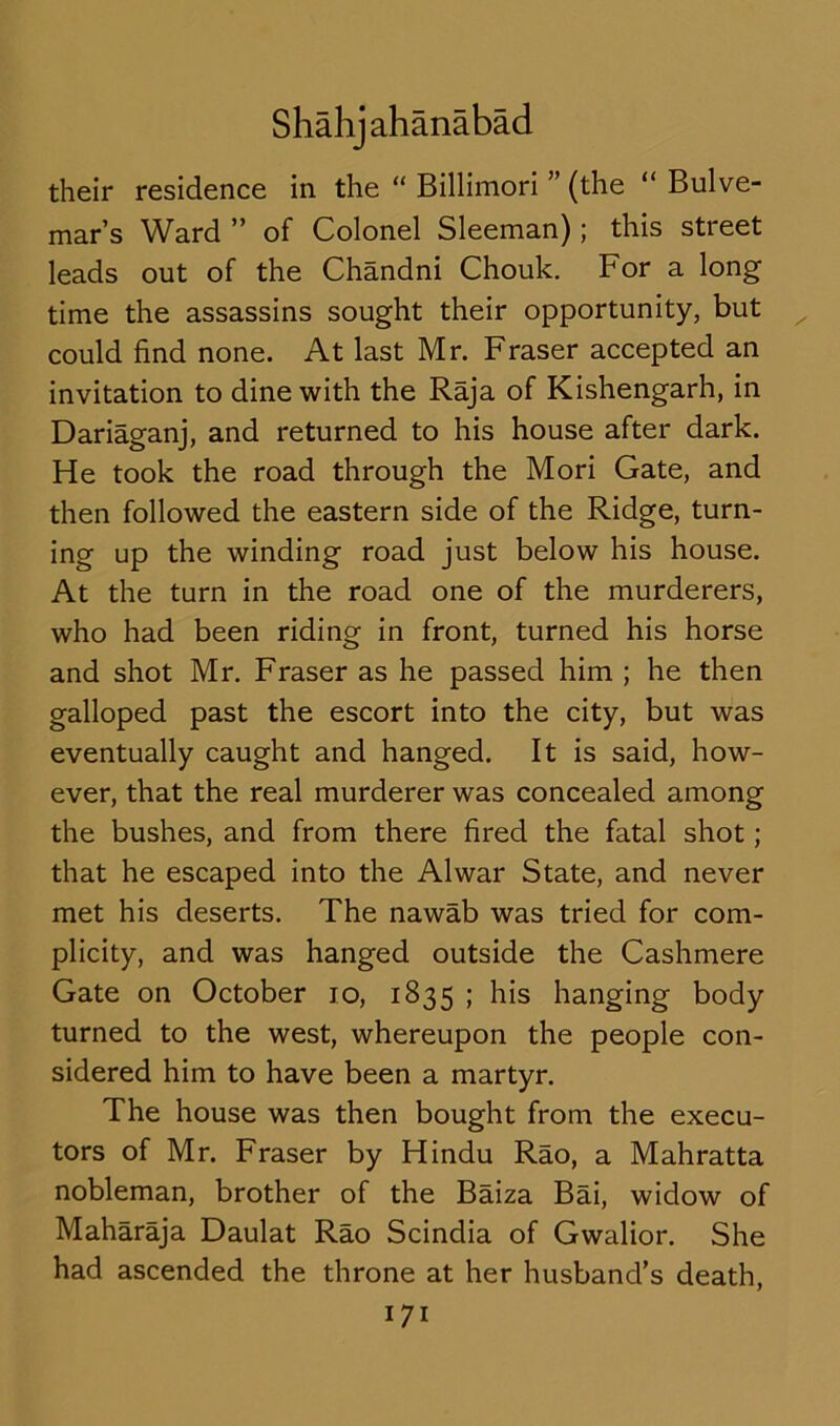 their residence in the “ Billimori ” (the “ Bulve- mar’s Ward ” of Colonel Sleeman); this street leads out of the Chandni Chouk. For a long time the assassins sought their opportunity, but could find none. At last Mr. Fraser accepted an invitation to dine with the Raja of Kishengarh, in Dariaganj, and returned to his house after dark. He took the road through the Mori Gate, and then followed the eastern side of the Ridge, turn- ing up the winding road just below his house. At the turn in the road one of the murderers, who had been riding in front, turned his horse and shot Mr. Fraser as he passed him ; he then galloped past the escort into the city, but was eventually caught and hanged. It is said, how- ever, that the real murderer was concealed among the bushes, and from there fired the fatal shot; that he escaped into the Alwar State, and never met his deserts. The nawab was tried for com- plicity, and was hanged outside the Cashmere Gate on October 10, 1835 ; his hanging body turned to the west, whereupon the people con- sidered him to have been a martyr. The house was then bought from the execu- tors of Mr. Fraser by Hindu Rao, a Mahratta nobleman, brother of the Baiza Bai, widow of Maharaja Daulat Rao Scindia of Gwalior. She had ascended the throne at her husband’s death,