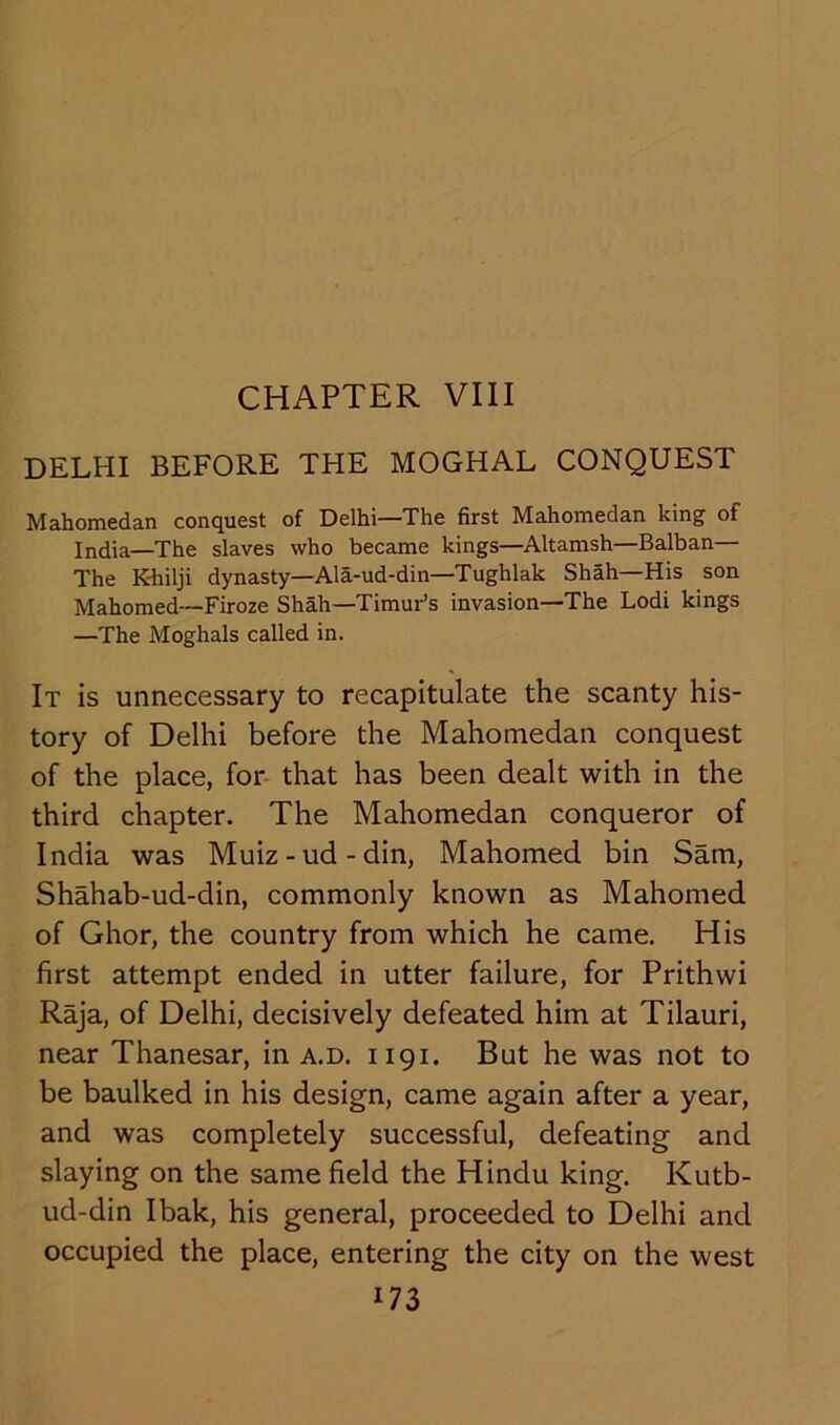 CHAPTER VIII DELHI BEFORE THE MOGHAL CONQUEST Mahomedan conquest of Delhi—The first Mahomedan king of India—The slaves who became kings—Altamsh—Balban— The K-hilji dynasty—Ala-ud-din—Tughlak Shah—His son Mahomed—Firoze Shah—Timur’s invasion—The Lodi kings —The Moghals called in. It is unnecessary to recapitulate the scanty his- tory of Delhi before the Mahomedan conquest of the place, for that has been dealt with in the third chapter. The Mahomedan conqueror of India was Muiz-ud-din, Mahomed bin Sam, Shahab-ud-din, commonly known as Mahomed of Ghor, the country from which he came. His first attempt ended in utter failure, for Prithwi Raja, of Delhi, decisively defeated him at Tilauri, near Thanesar, in a.d. 1191. But he was not to be baulked in his design, came again after a year, and was completely successful, defeating and slaying on the same field the Hindu king. Kutb- ud-din Ibak, his general, proceeded to Delhi and occupied the place, entering the city on the west