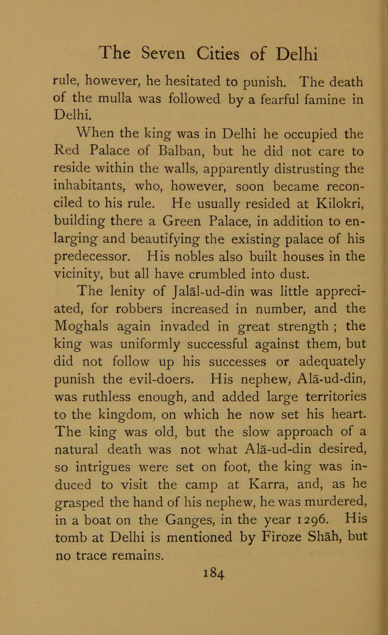 rule, however, he hesitated to punish. The death of the mulla was followed by a fearful famine in Delhi. When the king was in Delhi he occupied the Red Palace of Balban, but he did not care to reside within the walls, apparently distrusting the inhabitants, who, however, soon became recon- ciled to his rule. He usually resided at Kilokri, building there a Green Palace, in addition to en- larging and beautifying the existing palace of his predecessor. His nobles also built houses in the vicinity, but all have crumbled into dust. The lenity of Jalal-ud-din was little appreci- ated, for robbers increased in number, and the Moghals again invaded in great strength ; the king was uniformly successful against them, but did not follow up his successes or adequately punish the evil-doers. His nephew, Ala-ud-din, was ruthless enough, and added large territories to the kingdom, on which he now set his heart. The king was old, but the slow approach of a natural death was not what Ala-ud-din desired, so intrigues were set on foot, the king was in- duced to visit the camp at Karra, and, as he grasped the hand of his nephew, he was murdered, in a boat on the Ganges, in the year 1296. His tomb at Delhi is mentioned by Firoze Shah, but no trace remains.