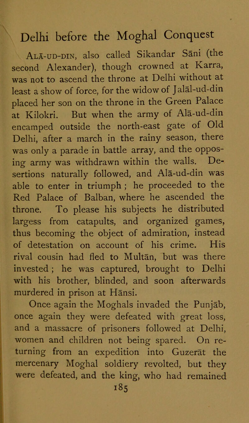 AlA-ud-din, also called Sikandar Sani (the second Alexander), though crowned at Karra, was not to ascend the throne at Delhi without at least a show of force, for the widow of Jalal-ud-din placed her son on the throne in the Green Palace at Kilokri. But when the army of Ala-ud-din encamped outside the north-east gate of Old Delhi, after a march in the rainy season, there was only a parade in battle array, and the oppos- ing army was withdrawn within the walls. De- sertions naturally followed, and Ala-ud-din was able to enter in triumph ; he proceeded to the Red Palace of Balban, where he ascended the throne. To please his subjects he distributed largess from catapults, and organized games, thus becoming the object of admiration, instead of detestation on account of his crime. His rival cousin had fled to Multan, but was there invested; he was captured, brought to Delhi with his brother, blinded, and soon afterwards murdered in prison at Hansi. Once again the Moghals invaded the Punjab, once again they were defeated with great loss, and a massacre of prisoners followed at Delhi, women and children not being spared. On re- turning from an expedition into Guzerat the mercenary Moghal soldiery revolted, but they were defeated, and the king, who had remained