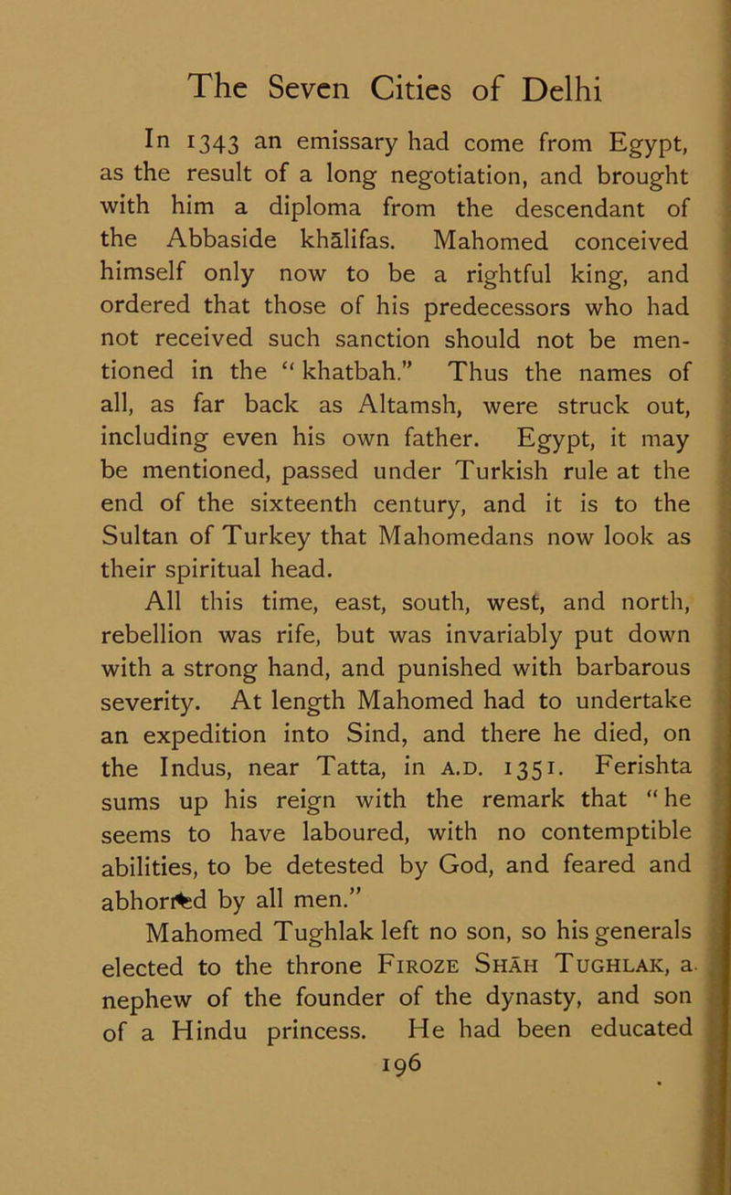 In 1343 an emissary had come from Egypt, as the result of a long negotiation, and brought with him a diploma from the descendant of the Abbaside khalifas. Mahomed conceived himself only now to be a rightful king, and ordered that those of his predecessors who had not received such sanction should not be men- tioned in the “ khatbah.” Thus the names of all, as far back as Altamsh, were struck out, including even his own father. Egypt, it may be mentioned, passed under Turkish rule at the end of the sixteenth century, and it is to the Sultan of Turkey that Mahomedans now look as their spiritual head. All this time, east, south, west, and north, rebellion was rife, but was invariably put down with a strong hand, and punished with barbarous severity. At length Mahomed had to undertake an expedition into Sind, and there he died, on the Indus, near Tatta, in a.d. 1351. Ferishta sums up his reign with the remark that “ he seems to have laboured, with no contemptible abilities, to be detested by God, and feared and abhorred by all men.” Mahomed Tughlak left no son, so his generals elected to the throne Firoze Shah Tughlak, a. nephew of the founder of the dynasty, and son of a Hindu princess. He had been educated