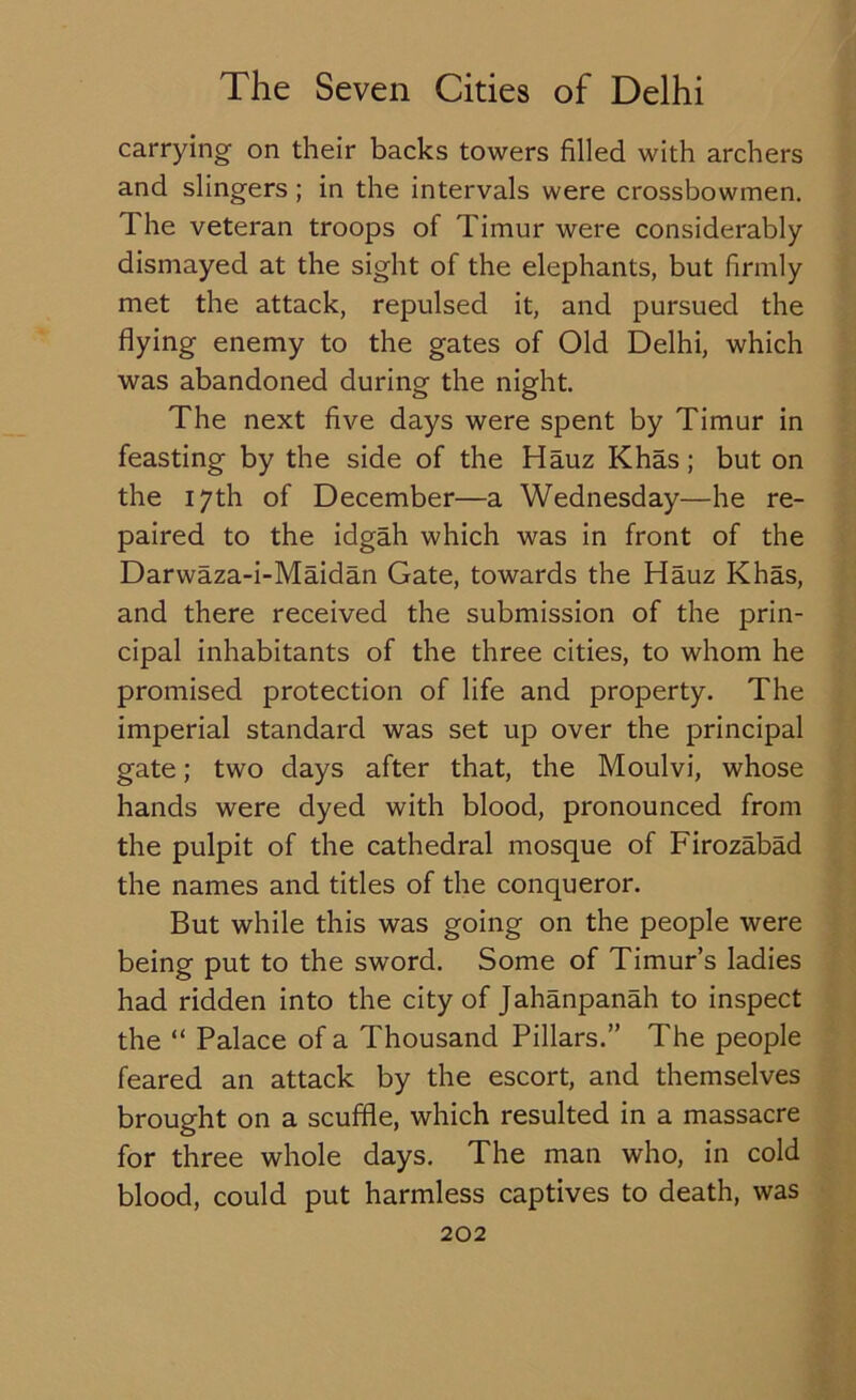 carrying- on their backs towers filled with archers and slingers; in the intervals were crossbowmen. The veteran troops of Timur were considerably dismayed at the sight of the elephants, but firmly met the attack, repulsed it, and pursued the flying enemy to the gates of Old Delhi, which was abandoned during the night. The next five days were spent by Timur in feasting by the side of the Hauz Khas; but on the 17th of December—a Wednesday—he re- paired to the idgah which was in front of the Darwaza-i-Maidan Gate, towards the Hauz Khas, and there received the submission of the prin- cipal inhabitants of the three cities, to whom he promised protection of life and property. The imperial standard was set up over the principal gate; two days after that, the Moulvi, whose hands were dyed with blood, pronounced from the pulpit of the cathedral mosque of Firozabad the names and titles of the conqueror. But while this was going on the people were being put to the sword. Some of Timur’s ladies had ridden into the city of Jahanpanah to inspect the “ Palace of a Thousand Pillars.” The people feared an attack by the escort, and themselves brought on a scuffle, which resulted in a massacre for three whole days. The man who, in cold blood, could put harmless captives to death, was