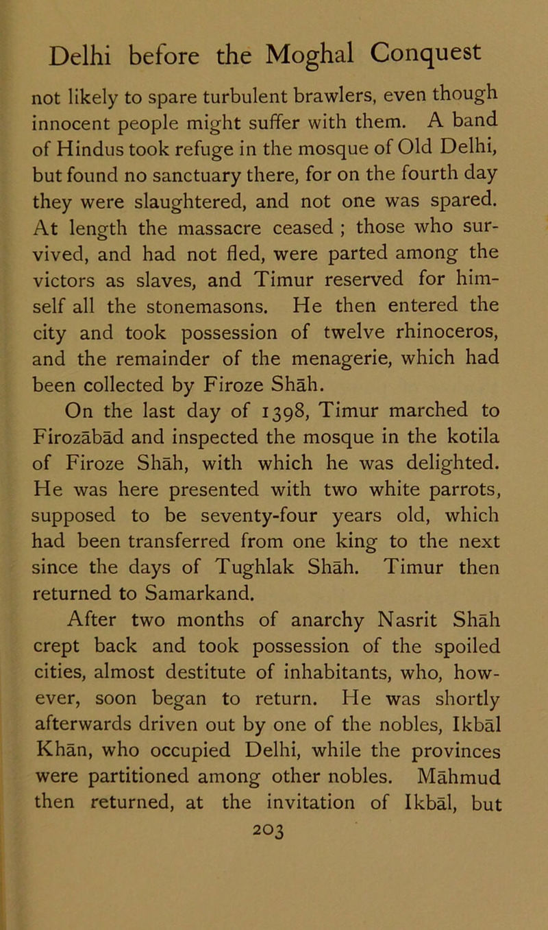 not likely to spare turbulent brawlers, even though innocent people might suffer with them. A band of Hindus took refuge in the mosque of Old Delhi, but found no sanctuary there, for on the fourth day they were slaughtered, and not one was spared. At length the massacre ceased ; those who sur- vived, and had not fled, were parted among the victors as slaves, and Timur reserved for him- self all the stonemasons. He then entered the city and took possession of twelve rhinoceros, and the remainder of the menagerie, which had been collected by Firoze Shah. On the last day of 1398, Timur marched to Firozabad and inspected the mosque in the kotila of Firoze Shah, with which he was delighted. He was here presented with two white parrots, supposed to be seventy-four years old, which had been transferred from one king to the next since the days of Tughlak Shah. Timur then returned to Samarkand. After two months of anarchy Nasrit Shah crept back and took possession of the spoiled cities, almost destitute of inhabitants, who, how- ever, soon began to return. He was shortly afterwards driven out by one of the nobles, Ikbal Khan, who occupied Delhi, while the provinces were partitioned among other nobles. Mahmud then returned, at the invitation of Ikbal, but