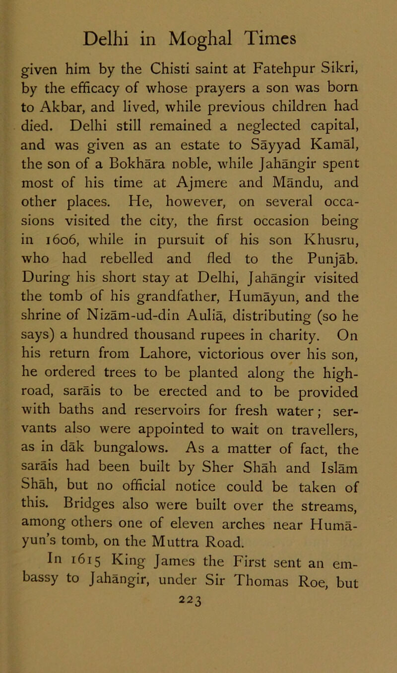 given him by the Chisti saint at Fatehpur Sikri, by the efficacy of whose prayers a son was born to Akbar, and lived, while previous children had died. Delhi still remained a neglected capital, and was given as an estate to Sayyad Kamal, the son of a Bokhara noble, while Jahangir spent most of his time at Ajmere and Mandu, and other places. He, however, on several occa- sions visited the city, the first occasion being in 1606, while in pursuit of his son Khusru, who had rebelled and fled to the Punjab. During his short stay at Delhi, Jahangir visited the tomb of his grandfather, Humayun, and the shrine of Nizam-ud-din Aulia, distributing (so he says) a hundred thousand rupees in charity. On his return from Lahore, victorious over his son, he ordered trees to be planted along the high- road, sarais to be erected and to be provided with baths and reservoirs for fresh water; ser- vants also were appointed to wait on travellers, as in dak bungalows. As a matter of fact, the sarais had been built by Sher Shah and Islam Shah, but no official notice could be taken of this. Bridges also were built over the streams, among others one of eleven arches near Huma- yun’s tomb, on the Muttra Road. In 1615 King James the First sent an em- bassy to Jahangir, under Sir Thomas Roe, but