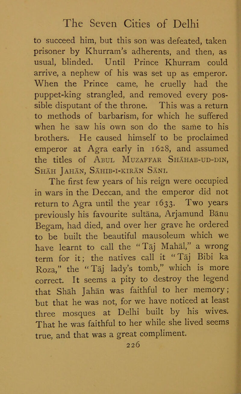 to succeed him, but this son was defeated, taken prisoner by Khurram’s adherents, and then, as usual, blinded. Until Prince Khurram could arrive, a nephew of his was set up as emperor. When the Prince came, he cruelly had the puppet-king strangled, and removed every pos- sible disputant of the throne. This was a return to methods of barbarism, for which he suffered when he saw his own son do the same to his brothers. He caused himself to be proclaimed emperor at Agra early in 1628, and assumed the titles of Abul Muzaffar Shahab-ud-din, Shah Jahan, Sahib-i-kiran Sani. The first few years of his reign were occupied in wars in the Deccan, and the emperor did not return to Agra until the year 1633. Two years previously his favourite sultana, Arjamund Banu Begam, had died, and over her grave he ordered to be built the beautiful mausoleum which we have learnt to call the “Taj Mahal,” a wrong term for it; the natives call it “Taj Bibi ka Roza,” the “Taj lady’s tomb,” which is more correct. It seems a pity to destroy the legend that Shah Jahan was faithful to her memory; but that he was not, for we have noticed at least three mosques at Delhi built by his wives. That he was faithful to her while she lived seems true, and that was a great compliment.