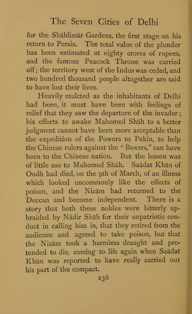 for the Shahlimar Gardens, the first stage on his return to Persia. The total value of the plunder has been estimated at eighty crores of rupees, and the famous Peacock Throne was carried off; the territory west of the Indus was ceded, and two hundred thousand people altogether are said to have lost their lives. Heavily mulcted as the inhabitants of Delhi had been, it must have been with feelings of relief that they saw the departure of the invader; his efforts to awake Mahomed Shah to a better judgment cannot have been more acceptable than the expedition of the Powers to Pekin, to help the Chinese rulers against the “ Boxers,” can have been to the Chinese nation. But the lesson was of little use to Mahomed Shah. Saadat Khan of Oudh had died, on the 9th of March, of an illness which looked uncommonly like the effects of poison, and the Nizam had returned to the Deccan and become independent. There is a story that both these nobles were bitterly up- braided by Nadir Shah for their unpatriotic con- duct in calling him in, that they retired from the audience and agreed to take poison, but that the Nizam took a harmless draught and pre- tended to die, coming to life again when Saadat Khan was reported to have really carried out his part of the compact.