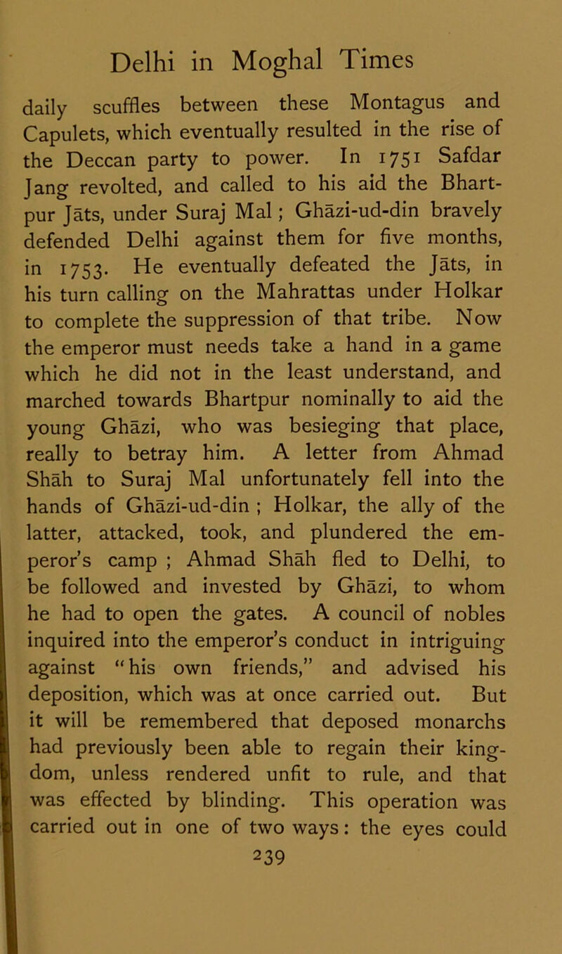 daily scuffles between these Montagus and Capulets, which eventually resulted in the rise of the Deccan party to power. In 1751 Safdar Jang revolted, and called to his aid the Bhart- pur Jats, under Suraj Mai; Ghazi-ud-din bravely defended Delhi against them for five months, in 1753. He eventually defeated the Jats, in his turn calling on the Mahrattas under Holkar to complete the suppression of that tribe. Now the emperor must needs take a hand in a game which he did not in the least understand, and marched towards Bhartpur nominally to aid the young Ghazi, who was besieging that place, really to betray him. A letter from Ahmad Shah to Suraj Mai unfortunately fell into the hands of Ghazi-ud-din ; Holkar, the ally of the latter, attacked, took, and plundered the em- peror’s camp ; Ahmad Shah fled to Delhi, to be followed and invested by Ghazi, to whom he had to open the gates. A council of nobles inquired into the emperor’s conduct in intriguing against “ his own friends,” and advised his deposition, which was at once carried out. But it will be remembered that deposed monarchs had previously been able to regain their king- dom, unless rendered unfit to rule, and that was effected by blinding. This operation was carried out in one of two ways: the eyes could