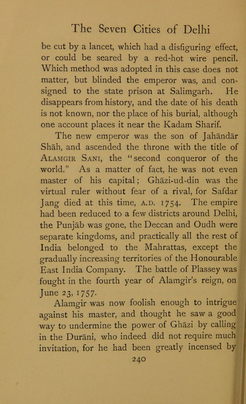 be cut by a lancet, which had a disfiguring effect, or could be seared by a red-hot wire pencil. Which method was adopted in this case does not matter, but blinded the emperor was, and con- signed to the state prison at Salimgarh. He disappears from history, and the date of his death is not known, nor the place of his burial, although one account places it near the Kadam Sharif. The new emperor was the son of Jahandar Shah, and ascended the throne with the title of Alamgir Sani, the “ second conqueror of the world.” As a matter of fact, he was not even master of his capital; Ghazi-ud-din was the virtual ruler without fear of a rival, for Safdar Jang died at this time, a.d. 1754. The empire had been reduced to a few districts around Delhi, the Punjab was gone, the Deccan and Oudh were separate kingdoms, and practically all the rest of India belonged to the Mahrattas, except the gradually increasing territories of the Honourable East India Company. The battle of Plassey was fought in the fourth year of Alamgir’s reign, on June 23, 1757. Alamgir was now foolish enough to intrigue against his master, and thought he saw a good way to undermine the power of Ghazi by calling in the Durani, who indeed did not require much invitation, for he had been greatly incensed by