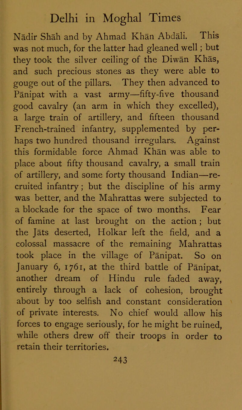 Nadir Shah and by Ahmad Khan Abdali. This was not much, for the latter had gleaned well; but they took the silver ceiling of the Diwan Khas, and such precious stones as they were able to gouge out of the pillars. They then advanced to Panipat with a vast army—fifty-five thousand good cavalry (an arm in which they excelled), a large train of artillery, and fifteen thousand French-trained infantry, supplemented by per- haps two hundred thousand irregulars. Against this formidable force Ahmad Khan was able to place about fifty thousand cavalry, a small train of artillery, and some forty thousand Indian—re- cruited infantry; but the discipline of his army was better, and the Mahrattas were subjected to a blockade for the space of two months. Fear of famine at last brought on the action; but the Jats deserted, Holkar left the field, and a colossal massacre of the remaining Mahrattas took place in the village of Panipat. So on January 6, 1761, at the third battle of Panipat, another dream of Plindu rule faded away, entirely through a lack of cohesion, brought about by too selfish and constant consideration of private interests. No chief would allow his forces to engage seriously, for he might be ruined, while others drew off their troops in order to retain their territories.