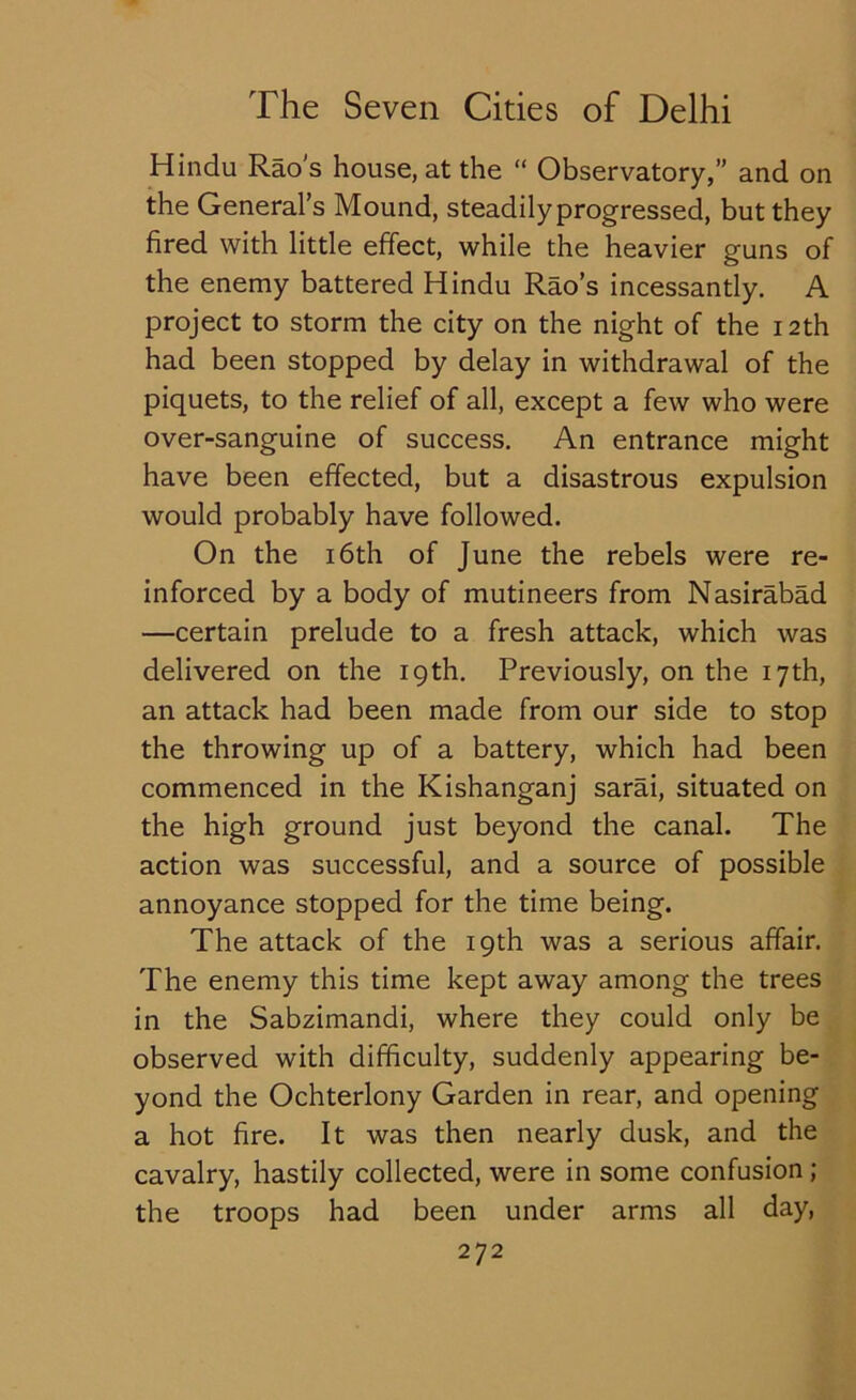 Hindu Rao's house, at the “ Observatory,” and on the General’s Mound, steadily progressed, but they fired with little effect, while the heavier guns of the enemy battered Hindu Rao’s incessantly. A project to storm the city on the night of the 12th had been stopped by delay in withdrawal of the piquets, to the relief of all, except a few who were over-sanguine of success. An entrance might have been effected, but a disastrous expulsion would probably have followed. On the 16th of June the rebels were re- inforced by a body of mutineers from Nasirabad —certain prelude to a fresh attack, which was delivered on the 19th. Previously, on the 17th, an attack had been made from our side to stop the throwing up of a battery, which had been commenced in the Kishanganj sarai, situated on the high ground just beyond the canal. The action was successful, and a source of possible annoyance stopped for the time being. The attack of the 19th was a serious affair. The enemy this time kept away among the trees in the Sabzimandi, where they could only be observed with difficulty, suddenly appearing be- yond the Ochterlony Garden in rear, and opening a hot fire. It was then nearly dusk, and the cavalry, hastily collected, were in some confusion ; the troops had been under arms all day,