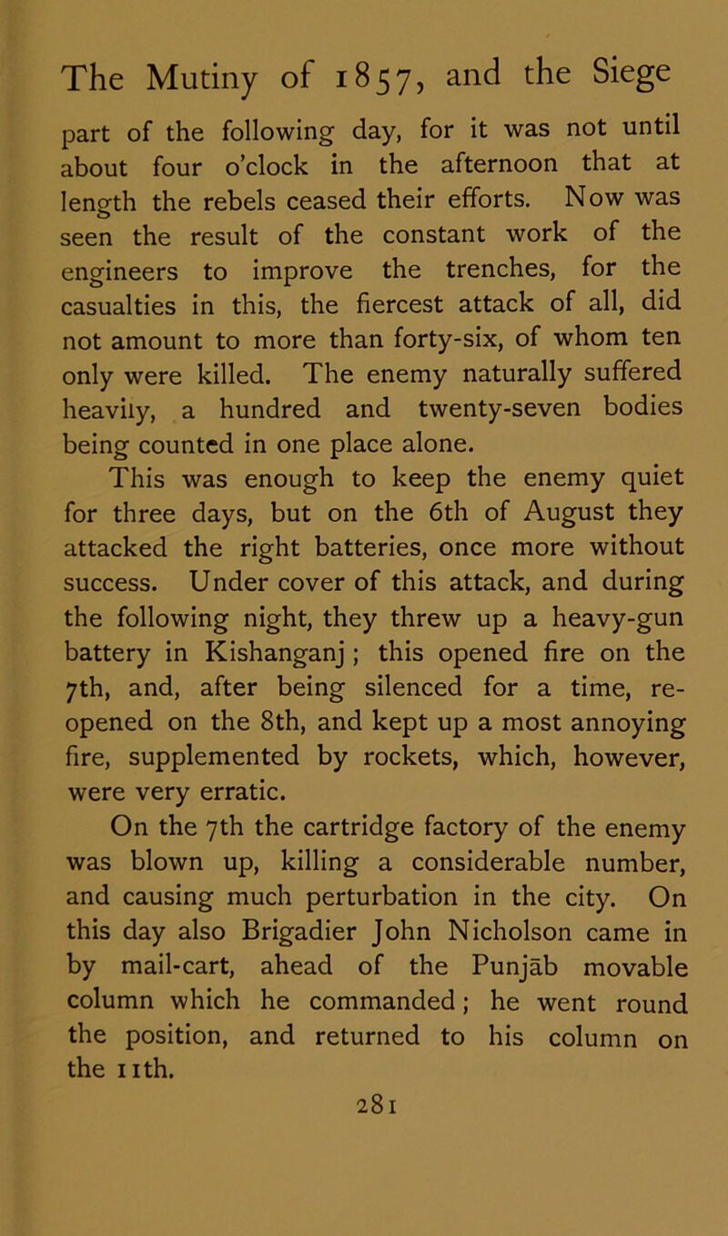 part of the following day, for it was not until about four o’clock in the afternoon that at length the rebels ceased their efforts. Now was seen the result of the constant work of the engineers to improve the trenches, for the casualties in this, the fiercest attack of all, did not amount to more than forty-six, of whom ten only were killed. The enemy naturally suffered heavily, a hundred and twenty-seven bodies being counted in one place alone. This was enough to keep the enemy quiet for three days, but on the 6th of August they attacked the right batteries, once more without success. Under cover of this attack, and during the following night, they threw up a heavy-gun battery in Kishanganj ; this opened fire on the 7th, and, after being silenced for a time, re- opened on the 8th, and kept up a most annoying fire, supplemented by rockets, which, however, were very erratic. On the 7th the cartridge factory of the enemy was blown up, killing a considerable number, and causing much perturbation in the city. On this day also Brigadier John Nicholson came in by mail-cart, ahead of the Punjab movable column which he commanded; he went round the position, and returned to his column on the nth.