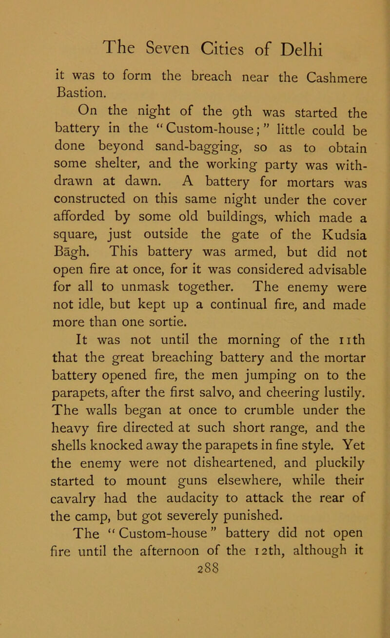 it was to form the breach near the Cashmere Bastion. On the night of the 9th was started the battery in the “Custom-house;” little could be done beyond sand-bagging, so as to obtain some shelter, and the working party was with- drawn at dawn. A battery for mortars was constructed on this same night under the cover afforded by some old buildings, which made a square, just outside the gate of the Kudsia Bagh. This battery was armed, but did not open fire at once, for it was considered advisable for all to unmask together. The enemy were not idle, but kept up a continual fire, and made more than one sortie. It was not until the morning of the nth that the great breaching battery and the mortar battery opened fire, the men jumping on to the parapets, after the first salvo, and cheering lustily. The walls began at once to crumble under the heavy fire directed at such short range, and the shells knocked away the parapets in fine style. Yet the enemy were not disheartened, and pluckily started to mount guns elsewhere, while their cavalry had the audacity to attack the rear of the camp, but got severely punished. The “ Custom-house ” battery did not open fire until the afternoon of the 12th, although it