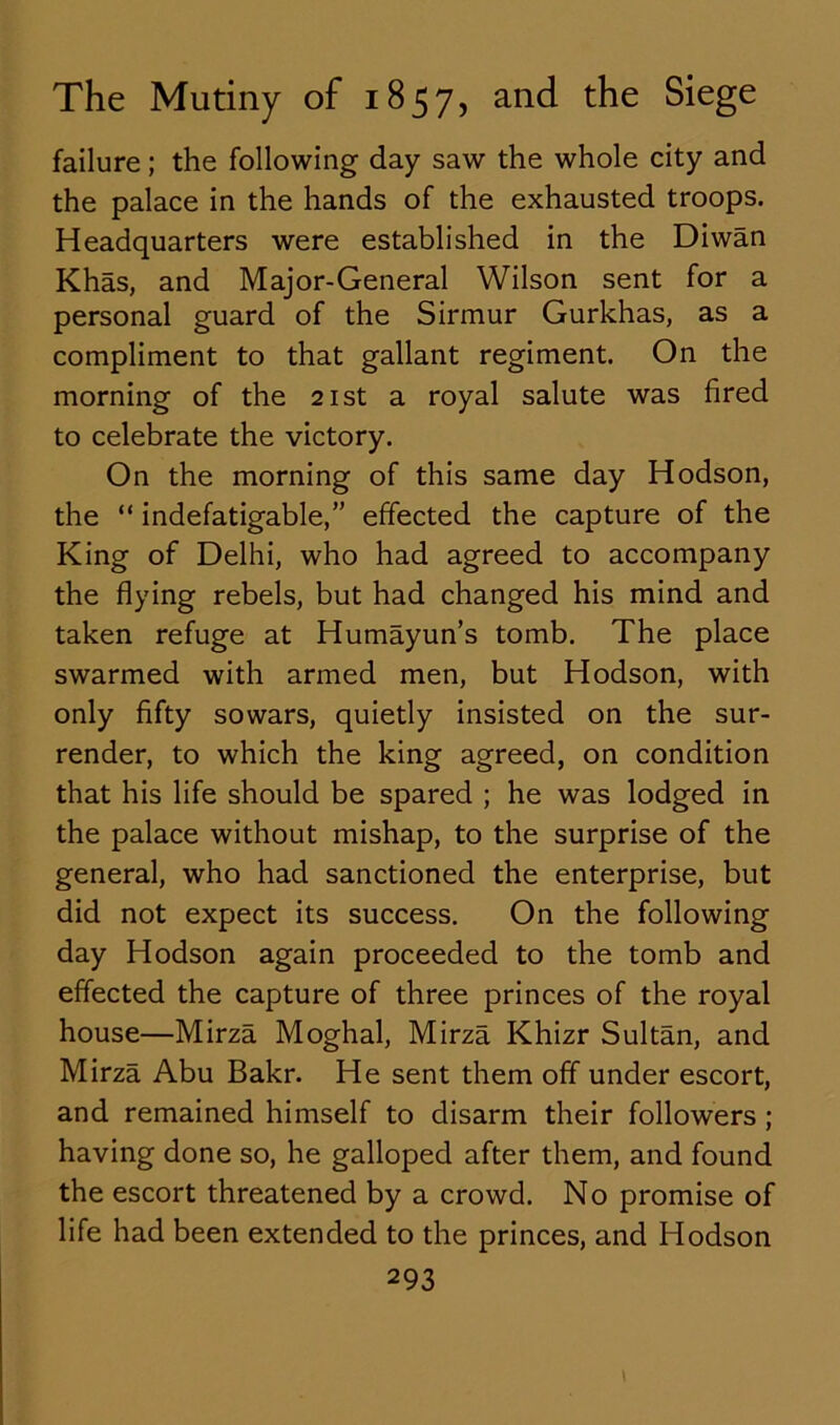 failure; the following day saw the whole city and the palace in the hands of the exhausted troops. Headquarters were established in the Diwan Khas, and Major-General Wilson sent for a personal guard of the Sirmur Gurkhas, as a compliment to that gallant regiment. On the morning of the 21st a royal salute was fired to celebrate the victory. On the morning of this same day Hodson, the “ indefatigable,” effected the capture of the King of Delhi, who had agreed to accompany the flying rebels, but had changed his mind and taken refuge at Humayun’s tomb. The place swarmed with armed men, but Hodson, with only fifty sowars, quietly insisted on the sur- render, to which the king agreed, on condition that his life should be spared ; he was lodged in the palace without mishap, to the surprise of the general, who had sanctioned the enterprise, but did not expect its success. On the following day Hodson again proceeded to the tomb and effected the capture of three princes of the royal house—Mirza Moghal, Mirza Khizr Sultan, and Mirza Abu Bakr. He sent them off under escort, and remained himself to disarm their followers ; having done so, he galloped after them, and found the escort threatened by a crowd. No promise of life had been extended to the princes, and Hodson