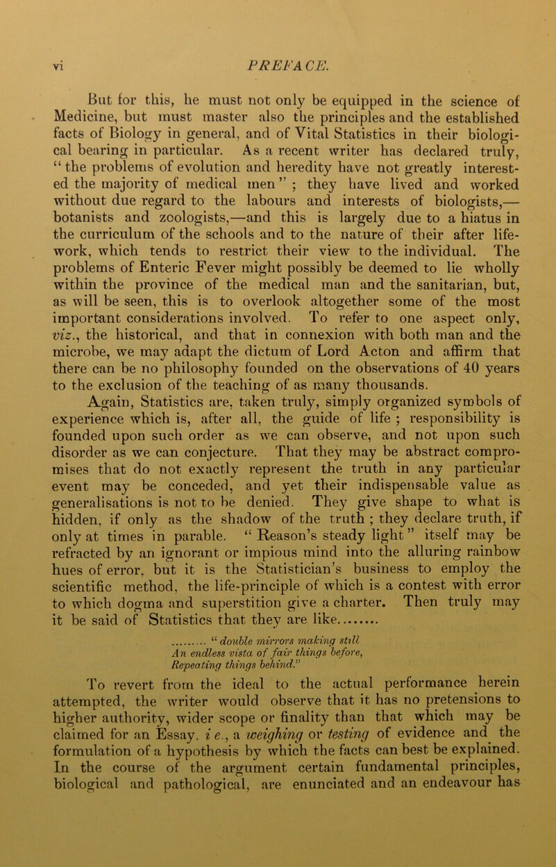 FREE A CE. But for this, he must not only be equipped in the science of Medicine, but must master also the principles and the established facts of Biology in general, and of Vital Statistics in their biologi- cal bearing in particular. As a recent writer has declared truly, “ the problems of evolution and heredity have not greatly interest- ed the majority of medical men ” ; they have lived and worked without due regard to the labours and interests of biologists,— botanists and zoologists,—and this is largely due to a hiatus in the curriculum of the schools and to the nature of their after life- work, which tends to restrict their view to the individual. The problems of Enteric Fever might possibly be deemed to lie wholly within the province of the medical man and the sanitarian, but, as will be seen, this is to overlook altogether some of the most important considerations involved. To refer to one aspect only, viz., the historical, and that in connexion with both man and the microbe, we may adapt the dictum of Lord Acton and affirm that there can be no philosophy founded on the observations of 40 years to the exclusion of the teaching of as many thousands. Again, Statistics are, taken truly, simply organized symbols of experience which is, after all, the guide of life ; responsibility is founded upon such order as we can observe, and not upon such disorder as we can conjecture. That they may be abstract compro- mises that do not exactly represent the truth in any particular event may be conceded, and yet their indispensable value as generalisations is not to be denied. They give shape to what is hidden, if only as the shadow of the truth ; they declare truth, if only at times in parable. “ Reason’s steady light ” itself may be refracted by an ignorant or impious mind into the alluring rainbow hues of error, but it is the Statistician’s business to employ the scientific method, the life-principle of which is a contest with error to which dogma and superstition give a charter. Then truly may it be said of Statistics that they are like “ double mirrors making still An endless vista of fair things before, Repeating things behind To revert from the ideal to the actual performance herein attempted, the writer would observe that it has no pretensions to higher authority, wider scope or finality than that which may be claimed for an Essay, ie., a weighing or testing of evidence and the formulation of a hypothesis by which the facts can best be explained. In the course of the argument certain fundamental principles, biological and pathological, are enunciated and an endeavour has