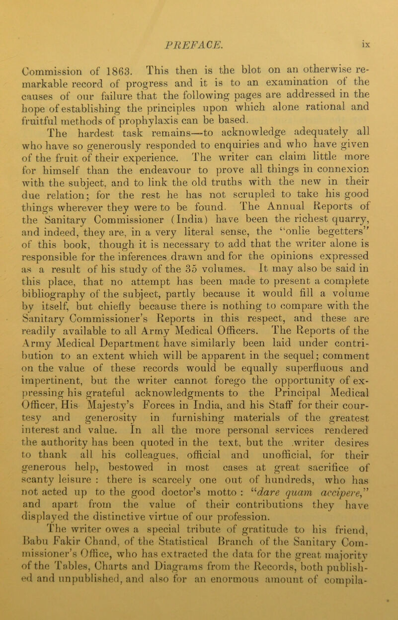 Commission of 1863. This then is the blot on an otherwise re- markable record of progress and it is to an examination ot the causes of our failure that the following pages are addressed in the hope of establishing the principles upon which alone rational and fruitful methods of prophylaxis can be based. The hardest task remains—to acknowledge adequately all who have so generously responded to enquiries and who have given of the fruit of their experience. The writer can claim little more for himself than the endeavour to prove all things in connexion with the subject, and to link the old truths with the new in their due relation; for the rest he has not scrupled to take his good things wherever they were to be found. The Annual Reports of the Sanitary Commissioner (India) have been the richest quarry, and indeed, they are, in a very literal sense, the uonlie begetters’' of this book, though it is necessary to add that the writer alone is responsible for the inferences drawn and for the opinions expressed as a result of his study of the 35 volumes. It may also be said in this place, that no attempt has been made to present a complete bibliography of the subject, partly because it would fill a volume by itself, but chiefly because there is nothing to compare with the Sanitary Commissioner’s Reports in this respect, and these are readily available to all Army Medical Officers. The Reports of the Army Medical Department have similarly been laid under contri- bution to an extent which will be apparent in the sequel; comment on the value of these records would be equally superfluous and impertinent, but the writer cannot forego the opportunity of ex- pressing his grateful acknowledgments to the Principal Medical Officer. His Majesty’s Forces in India, and his Staff for their cour- tesy and generosity in furnishing materials of the greatest interest and value. In all the more personal services rendered the authority has been quoted in the text, but the .writer desires to thank all his colleagues, official and unofficial, for their generous help, bestowed in most cases at great sacrifice of scanty leisure : there is scarcely one out of hundreds, who has not acted up to the good doctor’s motto : “dare quam accipere and apart from the value of their contributions they have displayed the distinctive virtue of our profession. The writer owes a special tribute of gratitude to his friend. Babu Fakir Chand, of the Statistical Branch of the Sanitary Com- missioner’s Office, who has extracted the data for the great majority of the Tables, Charts and Diagrams from the Records, both publish- ed and unpublished, and also for an enormous amount of compila-