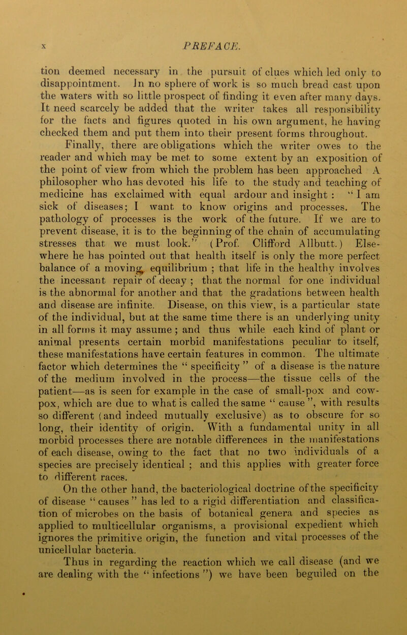 tion deemed necessary in the pursuit of clues which led only to disappointment, in no sphere of work is so much bread cast upon the waters with so little prospect of finding it even after many days. It need scarcely be added that the writer takes all responsibility for the facts and figures quoted in his own argument, he having checked them and put them into their present forms throughout. Finally, there are obligations which the writer owes to the reader and which may be met to some extent by an exposition of the point of view from which the problem has been approached A philosopher who has devoted his life to the study and teaching of medicine has exclaimed with equal ardour and insight : ‘‘ I am sick of diseases; I want to know origins and processes. The pathology of processes is the work of the future. If we are to prevent disease, it is to the beginning of the chain of accumulating stresses that we must look.” (Prof. Clifford Allbutt.) Else- where he has pointed out that health itself is only the more perfect balance of a moving equilibrium ; that life in the healthy involves the incessant repair of decay ; that the normal for one individual is the abnormal for another and that the gradations between health and disease are infinite. Disease, on this view, is a particular state of the individual, but at the same time there is an underlying unity in all forms it may assume ; and thus while each kind of plant or animal presents certain morbid manifestations peculiar to itself, these manifestations have certain features in common. The ultimate factor which determines the “ specificity ” of a disease is the nature of the medium involved in the process—the tissue cells of the patient—as is seen for example in the case of small-pox and cow- pox, which are due to what is called the same “ cause ”, with results so different (and indeed mutually exclusive) as to obscure for so long, their identity of origin. With a fundamental unity in all morbid processes there are notable differences in the manifestations of each disease, owing- to the fact that no two individuals of a species are precisely identical ; and this applies with greater force to different races. On the other hand, the bacteriological doctrine of the specificity of disease “ causes ” has led to a rigid differentiation and classifica- tion of microbes on the basis of botanical genera and species as applied to multicellular organisms, a provisional expedient which ignores the primitive origin, the function and vital processes of the unicellular bacteria. Thus in regarding the reaction which we call disease (and we are dealing writh the “ infections ”) we have been beguiled on the