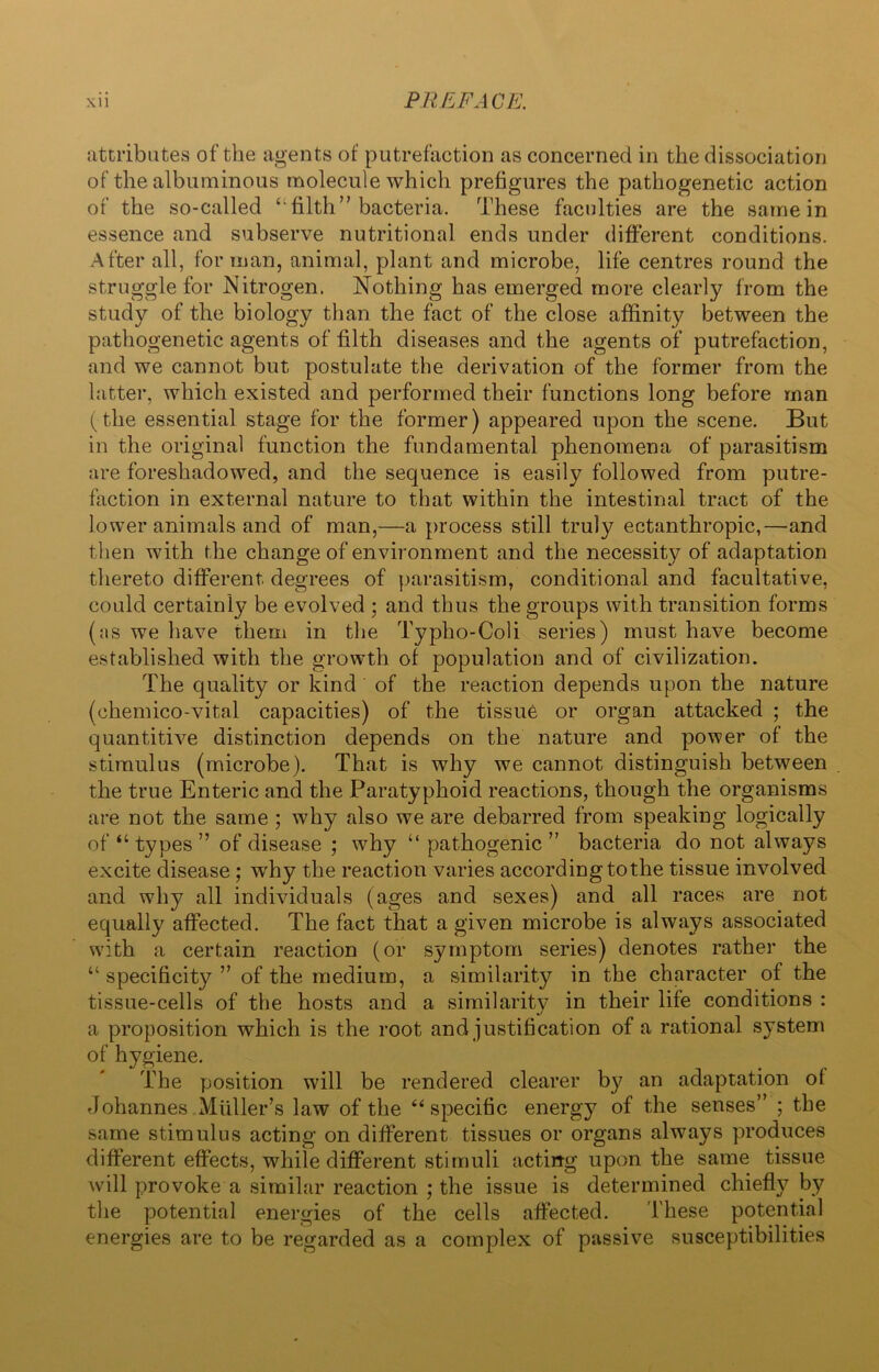 attributes of the agents of putrefaction as concerned in the dissociation of the albuminous molecule which prefigures the pathogenetic action of the so-called “filth” bacteria. These faculties are the same in essence and subserve nutritional ends under different conditions. After all, for man, animal, plant and microbe, life centres round the struggle for Nitrogen. Nothing has emerged more clearly from the study of the biology than the fact of the close affinity between the pathogenetic agents of filth diseases and the agents of putrefaction, and we cannot but postulate the derivation of the former from the latter, which existed and performed their functions long before man (the essential stage for the former) appeared upon the scene. But in the original function the fundamental phenomena of parasitism are foreshadowed, and the sequence is easily followed from putre- faction in external nature to that within the intestinal tract of the lower animals and of man,—a process still truly ectanthropic,—and then with the change of environment and the necessity of adaptation thereto different degrees of parasitism, conditional and facultative, could certainly be evolved ; and thus the groups with transition forms (;is we have them in the Typho-Coli series) must have become established with the growth of population and of civilization. The quality or kind of the reaction depends upon the nature (chemico-vital capacities) of the tissue or organ attacked ; the quantitive distinction depends on the nature and power of the stimulus (microbe). That is why we cannot distinguish between the true Enteric and the Paratyphoid reactions, though the organisms are not the same ; why also we are debarred from speaking logically of “ types ” of disease ; why “ pathogenic ” bacteria do not always excite disease ; why the reaction varies according tothe tissue involved and why all individuals (ages and sexes) and all races are not equally affected. The fact that a given microbe is always associated with a certain reaction (or symptom series) denotes rather the “ specificity ” of the medium, a similarity in the character of the tissue-cells of the hosts and a similarity in their life conditions : a proposition which is the root and justification of a rational system of hygiene. The position will be rendered clearer by an adaptation ot Johannes Muller’s law of the 44 specific energy of the senses” ; the same stimulus acting on different tissues or organs always produces different effects, while different stimuli acting upon the same tissue will provoke a similar reaction ; the issue is determined chiefly by the potential energies of the cells affected. These potential energies are to be regarded as a complex of passive susceptibilities