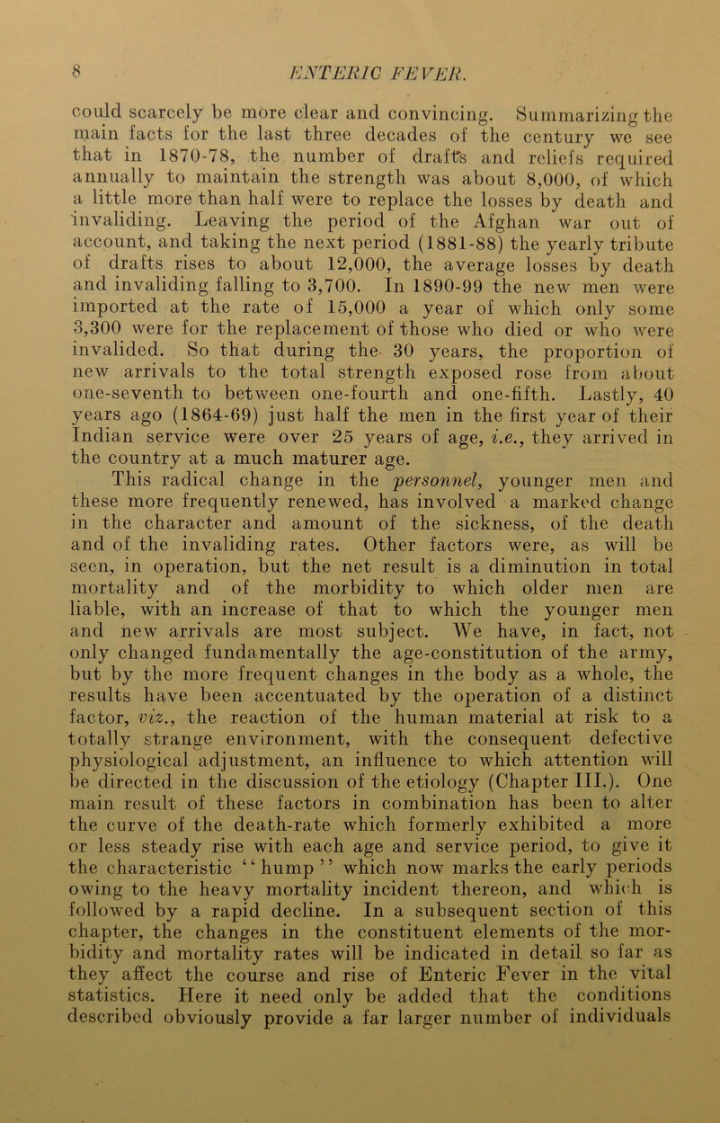 could scarcely be more clear and convincing. Summarizing the main facts for the last three decades of the century we see that in 1870-78, the number of draffs and reliefs required annually to maintain the strength was about 8,000, of which a little more than half were to replace the losses by death and invaliding. Leaving the period of the Afghan war out of account, and taking the next period (1881-88) the yearly tribute of drafts rises to about 12,000, the average losses by death and invaliding falling to 3,700. In 1890-99 the new men were imported at the rate of 15,000 a year of which only some 3,300 were for the replacement of those who died or who were invalided. So that during the. 30 years, the proportion of new arrivals to the total strength exposed rose from about one-seventh to between one-fourth and one-fifth. Lastly, 40 years ago (1864-69) just half the men in the first year of their Indian service were over 25 years of age, i.e., they arrived in the country at a much maturer age. This radical change in the personnel, younger men and these more frequently renewed, has involved a marked change in the character and amount of the sickness, of the death and of the invaliding rates. Other factors were, as will be seen, in operation, but the net result is a diminution in total mortality and of the morbidity to which older men are liable, with an increase of that to which the younger men and new arrivals are most subject. We have, in fact, not only changed fundamentally the age-constitution of the army, but by the more frequent changes in the body as a whole, the results have been accentuated by the operation of a distinct factor, viz., the reaction of the human material at risk to a totally strange environment, with the consequent defective physiological adjustment, an influence to which attention will be directed in the discussion of the etiology (Chapter III.). One main result of these factors in combination has been to alter the curve of the death-rate which formerly exhibited a more or less steady rise with each age and service period, to give it the characteristic 4 4 hump ’ ’ which now marks the early periods owing to the heavy mortality incident thereon, and which is followed by a rapid decline. In a subsequent section of this chapter, the changes in the constituent elements of the mor- bidity and mortality rates will be indicated in detail so far as they affect the course and rise of Enteric Fever in the vital statistics. Here it need only be added that the conditions described obviously provide a far larger number of individuals