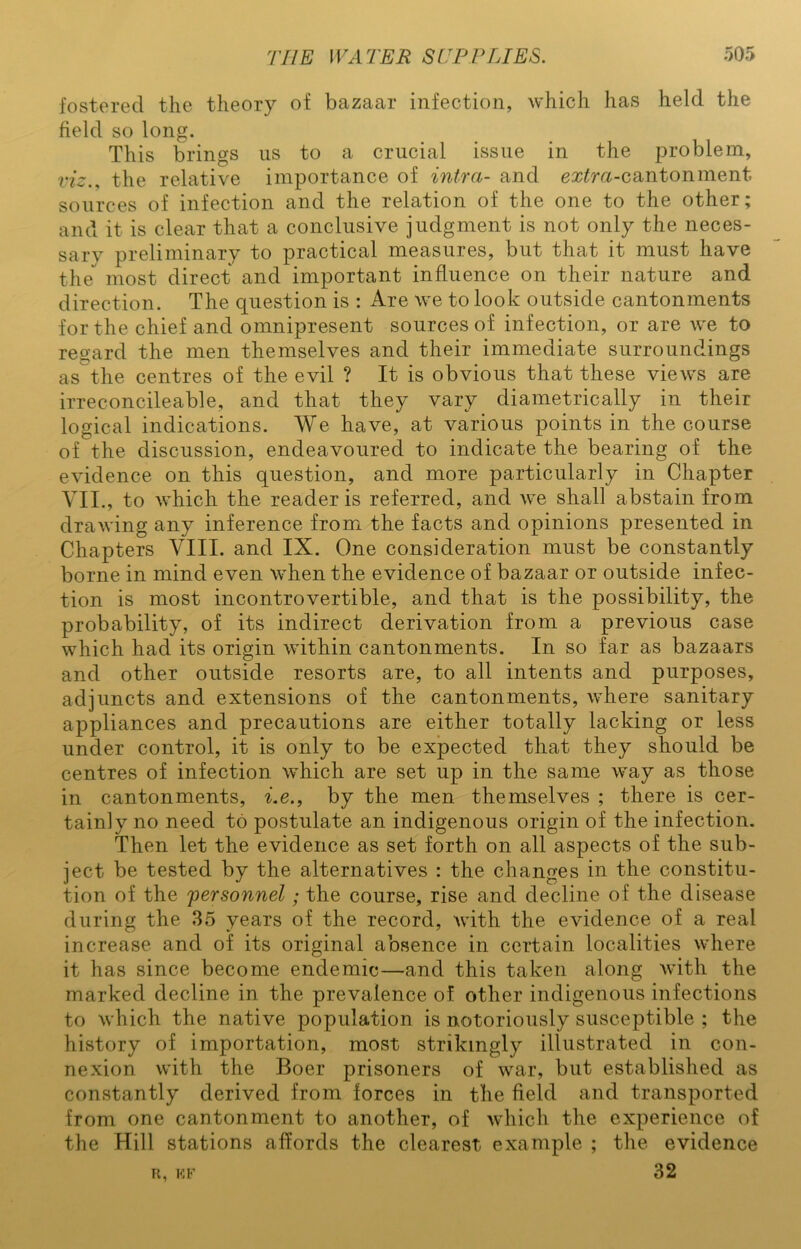 fostered the theory of bazaar infection, which has held the field so long. This brings us to a crucial issue in the problem, viz., the relative importance of intra- and extra-cantonment sources of infection and the relation of the one to the other; and it is clear that a conclusive judgment is not only the neces- sary preliminary to practical measures, but that it must have the most direct and important influence on their nature and direction. The question is : Are we to look outside cantonments for the chief and omnipresent sources of infection, or are we to regard the men themselves and their immediate surroundings as the centres of the evil ? It is obvious that these views are irreconcileable, and that they vary diametrically in their logical indications. We have, at various points in the course of the discussion, endeavoured to indicate the bearing of the evidence on this question, and more particularly in Chapter VII., to which the reader is referred, and we shall abstain from drawing any inference from the facts and opinions presented in Chapters VIII. and IX. One consideration must be constantly borne in mind even when the evidence of bazaar or outside infec- tion is most incontrovertible, and that is the possibility, the probability, of its indirect derivation from a previous case which had its origin within cantonments. In so far as bazaars and other outside resorts are, to all intents and purposes, adjuncts and extensions of the cantonments, where sanitary appliances and precautions are either totally lacking or less under control, it is only to be expected that they should be centres of infection which are set up in the same way as those in cantonments, i.e., by the men themselves ; there is cer- tainly no need to postulate an indigenous origin of the infection. Then let the evidence as set forth on all aspects of the sub- ject be tested by the alternatives : the changes in the constitu- tion of the personnel; the course, rise and decline of the disease during the 35 years of the record, with the evidence of a real increase and of its original absence in certain localities where it has since become endemic—and this taken along with the marked decline in the prevalence of other indigenous infections to which the native population is notoriously susceptible ; the history of importation, most strikingly illustrated in con- nexion with the Boer prisoners of war, but established as constantly derived from forces in the field and transported from one cantonment to another, of which the experience of the Hill stations affords the clearest example ; the evidence r, kf 32