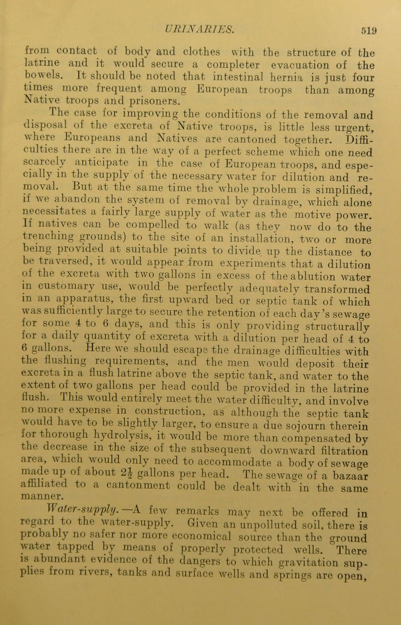 from contact of body and clothes with the structure of the latrine and it would secure a completer evacuation of the bowels. It should be noted that intestinal hernia is just four times more frequent among European troops than among Native troops and prisoners. The case for improving the conditions of the removal and disposal of the excreta of Native troops, is little less urgent, where Europeans and Natives are cantoned together. Diffi- culties there are in the way of a perfect scheme which one need scarcely anticipate in the case of European troops, and espe- cially in the supply of the necessary water for dilution and re- moval. But at the same time the whole problem is simplified, if we abandon the system of removal by drainage, which alone necessitates a fairly large supply of water as the motive power. If natives can be compelled to walk (as they now do to the trenching grounds) to the site of an installation, two or more being provided at suitable points to divide up the distance to be traversed, it would appear from experiments that a dilution of the excreta with two gallons in excess of the ablution water in customary use, would be perfectly adequately transformed in an apparatus, the first upward bed or septic tank of which was sufficiently large to secure the retention of each day’s sewage for some 4 to 6 days, and this is only providing structurally for a daily quantity of excreta with a dilution per head of 4 to 6 gallons. Here we should escape the drainage difficulties with the flushing requirements, and the men would deposit their excreta in a flush latrine above the septic tank, and water to the extent of two gallons per head could be provided in the latrine flush. This would entirely meet the water difficulty, and involve no more expense in construction, as although the septic tank voulcl have to be slightly larger, to ensure a due sojourn therein for thoiough hydrolysis, it Would be more than compensated by the decrease in the size of the subsequent downward filtration area, which would only need to accommodate a body of sewage made up of about 2j gallons per head. The sew^age of a bazaar affiliated to a cantonment could be dealt with in the same manner. Water-supply. A few' remarks may next be offered in regard to the wrater-supply. Given an unpolluted soil, there is probably no safer nor more economical source than the ground water tapped by means of properly protected w^ells. There is abundant evidence of the dangers to which gravitation sup- plies from rivers, tanks and surface w^ells and springs are open,