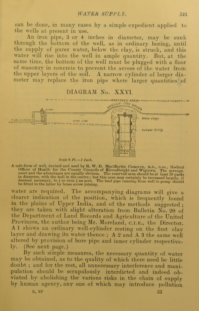 can be clone, in many cases by a simple expedient applied to tlie wells at present in use. An iron pipe, 3 or 4 inches in diameter, may be sunk through the bottom of the well, as in ordinary boring, until the supply of purer water, below the clay, is struck, and this water will rise into the well in ample quantity. But, at the same time, the bottom of the well must be plugged with a floor of masonry in concrete to prevent the access of the water from the upper layers of the soil. A narrow cylinder of larger dia- meter may replace the iron pipe where larger quantities of DIAGRAM No. XXVI. A safe form of well, devised and used by R. W. D. MacMartin Cameron, M.D., d.sc., Medical Officer of Health for the County Councils of Kircudbright and Wigtown. The arran°-e- ment and the advantages are equally obvious. The reserved area should be at least 20 yards in diameter, with the well in the centre ; but this area may certainly be increased lar°-ely, if deemed necessary, to £ or even \ an acre. The lead pipe running from well to pump should be fitted to the latter by brass screw joining. water are required. The accompanying diagrams will give a clearer indication of the position, which is frequently found in the plains of Upper India, and of the methods suggested ; they are taken with slight alteration from Bulletin No. 20 of the Department of Land Records and Agriculture of the United Provinces, the author being Mr. Moreland, c.i.e., the Director. A 1 shows an ordinary Well-cylinder resting on the first clay layer and drawing its water thence ; A 2 and A 3 the same well altered by provision of bore pipe and inner cylinder respective- ly. (See next page.) By such simple measures, the necessary quantity of water may be obtained, as to the quality of which there need be little doubt ; and for the rest, all unnecessary interference and mani- pulation should be scrupulously interdicted and indeed ob- viated by abolishing the various risks in the chain of supply by human agency, any one of which may introduce pollution r, ef 33