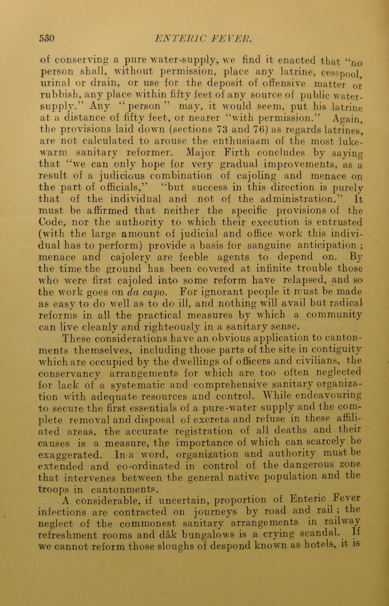 of conserving a pure water-supply, we find it enacted that “no person shall, without permission, place any latrine, cesspool, urinal or drain, or use for the deposit of offensive matter or rubbish, any place within fifty feet of any source of public water - supply.” Any “ person ” may, it would seem, put his latrine at a distance of fifty feet, or nearer “with permission.” Again, the provisions laid down (sections 73 and 76) as regards latrines, are not calculated to arouse the enthusiasm of the most luke- warm sanitary reformer. Major Firth concludes by saying that “we can only hope for very gradual improvements, as a result of a judicious combination of cajoling and menace on the part of officials,” “but success in this direction is purely that of the individual and not of the administration.” It must be affirmed that neither the specific provisions of the Code, nor the authority to which their execution is entrusted (with the large amount of judicial and office work this indivi- dual has to perform) provide a basis for sanguine anticipation ; menace and cajolery are feeble agents to depend on. By the time the ground has been covered at infinite trouble those who were first cajoled into some reform have relapsed, and so the work goes on da capo. For ignorant people it must be made as easy to do well as to do ill, and nothing will avail but radical reforms in all the practical measures by which a community can live cleanly and righteously in a sanitary sense. These considerations have an obvious application to canton- ments themselves, including those parts of the site in contiguity which are occupied by the dwellings of officers and civilians, the conservancy arrangements for which are too often neglected for lack of a systematic and comprehensive sanitary organiza- tion with adequate resources and control. While endeavouring to secure the first essentials of a pure-water supply and the com- plete removal and disposal of excreta and refuse in these affili- ated areas, the accurate registration of all deaths and their causes is a measure, the importance of which can scarcely be exaggerated. In a word, organization and authority must be extended and co-ordinated in control of the dangerous zone that intervenes between the general native population and the troops in cantonments. A considerable, if uncertain, proportion of Enteric Fever infections are contracted on journeys by road and rail ; the neglect of the commonest sanitary arrangements in railway refreshment rooms and dak bungalows is a crying scandal.. If we cannot reform those sloughs of despond known as hotels, it is