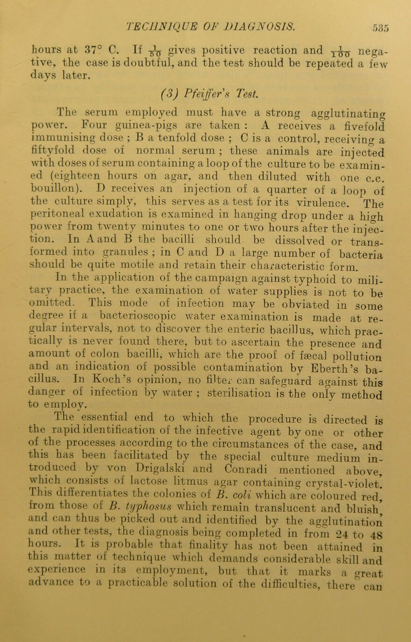 hours at 37° C. If gives positive reaction and nega- tive, the case is doubtful, and the test should be repeated a few days later. (3) Pfeiffers Test. The serum employed must have a strong agglutinating power. Four guinea-pigs are taken : A receives a fivefold immunising dose ; B a tenfold dose ; C is a control, receiving a fiftyfold dose of normal serum ; these animals are injected with doses of serum containing a loop of the culture to be examin- ed (eighteen hours on agar, and then diluted with one c.c. bouillon). D receives an injection of a quarter of a loop of the culture simply, this serves as a test for its virulence. The peritoneal exudation is examined in hanging drop under a hio-h power from twenty minutes to one or two hours after the injec- tion. In A and B the bacilli should be dissolved or trans- 1 ed into ^ranules ; in C and D a large number of bacteria should be quite motile and retain their characteristic form. In the application of the campaign against typhoid to mili- tary practice, the examination of water supplies is not to be omitted. This mode of infection may be obviated in some degree if a bacterioscopic water examination is made at re- gular intervals, not to discover the enteric bacillus, which prac- tically is never found there, but to ascertain the presence and amount of colon bacilli, which are the proof of fsecal pollution and an indication of possible contamination bv Eberth’s ba- cillus. In Koch’s opinion, no filter can safeguard against this danger of infection by water ; sterilisation is the only method to employ. The essential end to which the procedure is directed is the rapid identification of the infective agent by one or other of the processes according to the circumstances of the case, and this has been facilitated by the special culture medium in- troduced by von Drigalski and Conradi mentioned above, which consists of lactose litmus agar containing crystal-violet. Phis differentiates the colonies of B. coli which are coloured red, from those of B. typhosus which remain translucent and bluish and can thus be picked out and identified by the agglutination and other tests, the diagnosis being completed in from 24 to 48 hours. It is probable that finality has not been attained in this matter of technique which demands considerable skill and experience in its employment, but that it marks a great advance to a practicable solution of the difficulties, there can