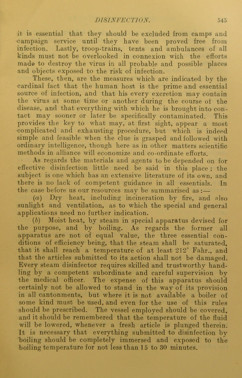 it is essential that they should be excluded from camps and 'Campaign service until they have been proved free from infection. Lastly, troop-trains, tents and ambulances of all kinds must not be overlooked in connexion with the efforts made to destroy the virus in all probable and possible places and objects exposed to the risk of infection. These, then, are the measures which are indicated by the cardinal fact that the human host is the prime and essential source of infection, and that his every excretion may contain the virus at some time or another during the course of the disease, and that everything with which he is brought into con- tact may sooner or later be specifically contaminated. This provides the key to what may, at first sight, appear a most complicated and exhausting procedure, but which is indeed simple and feasible when the clue is grasped and followed with ordinary intelligence, though here as in other matters scientific methods in alliance will economize and co-ordinafce efforts. As regards the materials and agents to be depended on for effective disinfection little need be said in this place ; the subject is one which has an extensive literature of its own, and there is no lack of competent guidance in all essentials. In the case before us our resources may be summarised as :— (a) Dry heat, including incineration by fire, and also sunlight and ventilation, as to which the special and general applications need no further indication. {b) Moist heat, by steam in special apparatus devised for the purpose, and by boiling. As regards the former all apparatus are not of equal value, the three essential con- ditions of efficiency being, that the steam shall be saturated, that it shall reach a temperature of at least 212° Fahr., and that the articles submitted to its action shall not be damaged. Every steam disinfector requires skilled and trustworthy hand- ling by a competent subordinate and careful supervision by the medical officer. The expense of this apparatus should certainly not be allowed to stand in the way of its provision in all cantonments, but where it is not available a boiler of some kind must be used, and even for the use of this rules should be prescribed. The vessel employed should be covered, and it should be remembered that the temperature of the fluid will be lowered, whenever a fresh article is plunged therein. It is necessary that everything submitted to disinfection by boiling should be completely immersed and exposed to the boiling temperature for not less than 15 to 30 minutes.