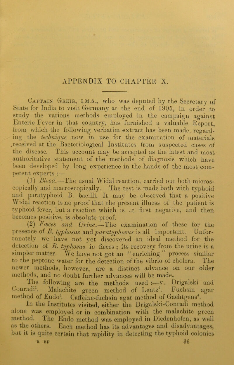 Captain Greig, i.m.s., who was deputed by the Secretary of State for India to visit Germany at the end of 1905, in order to study the various methods employed in the campaign against Enteric Fever in that country, has furnished a valuable Report, from which the following verbatim extract has been made, regard- ing the technique now in use for the examination of materials .received at the Bacteriological Institutes from suspected cases of the disease. This account may be accepted as the latest and most authoritative statement of the methods of diagnosis which have been developed by long experience in the hands of the most com- petent experts :— (1) Blood.—The usual Widal reaction, carried out both micros- copically and rnacroscopically. The test is made both with typhoid and paratyphoid B. bacilli. It may be observed that a positive W idal reaction is no proof that the present illness of the patient is typhoid fever, but a reaction which is at first negative, and then becomes positive, is absolute proof. (2) Faeces and Urine.—The examination of these for the presence of B. typhosus and paratyphosus is all important. Unfor- tunately we have not yet discovered an ideal method for the detection of B. typhosus in faeces ; its recovery from the urine is a simpler matter. We have not got an “ enriching ” process similar to the peptone water for the detection of the vibrio of cholera. The newer methods, however, are a distinct advance on our older methods, and no doubt further advances will be made. The following are the methods used :—v„ Drigalski and Conradi1. Malachite green method of Lentz2. Fuchsin agar method of Endo'J. OafFeine-fuchsin agar method of Gaehtgens4. In the Institutes visited, either the Drigalski-Conradi method alone was employed or in combination with the malachite green method. The Endo method was employed in Diedenhofen, as well as the others. Each method has its advantages and disadvantages, but it is quite certain that rapidity in detecting the typhoid colonies