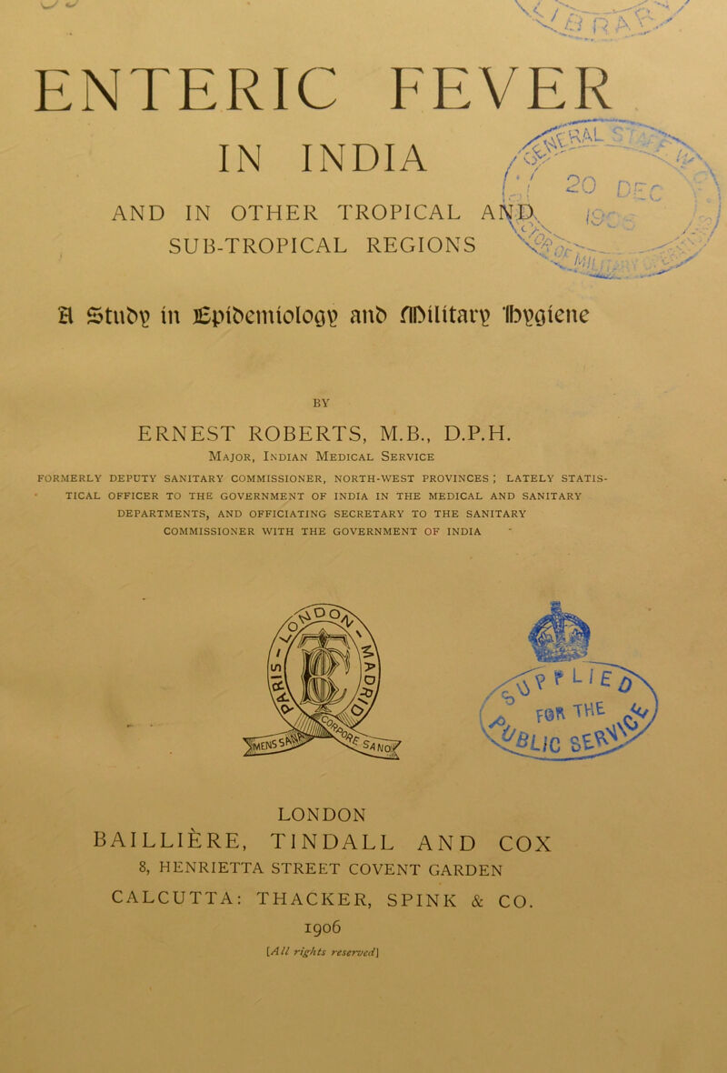 ENTERIC FEVER IN INDIA K 20 Dr AND IN OTHER TROPICAL AND, ;■ \cV\ SUB-TROPICAL REGIONS W H Stub? in i£pibemiolog\> anb flOUitaiT Ib^gienc BY ERNEST ROBERTS, M.B., D.P.H. Major, Indian Medical Service FORMERLY DEPUTY SANITARY COMMISSIONER, NORTH-WEST PROVINCES J LATELY STATIS- TICAL OFFICER TO THE GOVERNMENT OF INDIA IN THE MEDICAL AND SANITARY DEPARTMENTS, AND OFFICIATING SECRETARY TO THE SANITARY COMMISSIONER WITH THE GOVERNMENT OF INDIA LONDON BAILLlfeRE, TINDALL AND COX 8, HENRIETTA STREET COVENT GARDEN CALCUTTA: THACKER, SPINK & CO. 1906 [A ll rights reservedJ