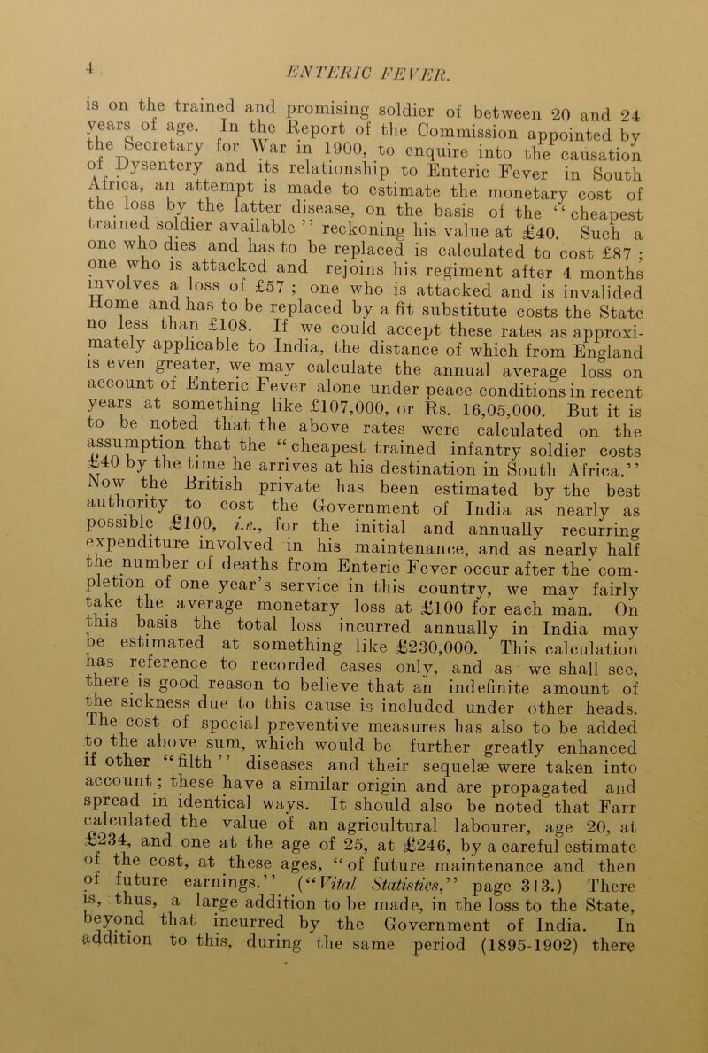 is on the trained and promising soldier of between 20 and 24 years ol age. In the Report of the Commission appointed by the Secretary for War m 1900, to enquire into the causation ol Dysentery and its relationship to Enteric Fever in South Africa, an attempt is made to estimate the monetary cost of the loss by the latter disease, on the basis of the “cheapest rained soldier available ” reckoning his value at £40. Such a one who dies and has to be replaced is calculated to cost £87 • one who is attacked and rejoins his regiment after 4 months involves a loss of £57 ; one who is attacked and is invalided Home and has to be replaced by a fit substitute costs the State no less than £108. If we could accept these rates as approxi- mately applicable to India, the distance of which from England is even greater, we may calculate the annual average loss on account of Enteric Fever alone under peace conditions in recent years at something like £107,000, or Rs. 16,05,000. But it is to be noted that the above rates were calculated on the ^lat tlle “ cheapest trained infantry soldier costs F40 by the time he arrives at his destination in South Africa.” Wow the British private has been estimated by the best authority to cost the Government of India as nearly as possible £100, i.e., for the initial and annually recurring expenditure involved in his maintenance, and as nearly half t ie number of deaths from Enteric Fever occur after the com- pletion of one year s service in this country, we may fairly take the. average monetary loss at £100 for each man. On ihis basis the total loss incurred annually in India may be estimated at something like £230,000. This calculation has reference to recorded cases only, and as we shall see, there, is good reason to believe that an indefinite amount of the sickness due to this cause is included under other heads. I he cost of special preventive measures has also to be added to the above sum, which would be further greatly enhanced if other filth diseases and their sequelae were taken into account; these have a similar origin and are propagated and spread in identical ways. It should also be noted that Farr calculated the value of an agricultural labourer, age 20, at £234, and one at the age of 25, at £246, by a careful estimate ° C0SG at these ages, “ of future maintenance and then of future earnings.”. (“Vital Statistics,” page 313.) There is, thus, a large addition to be made, in the loss to the State, eyond that incurred by the Government of India. In addition to this, during the same period (1895-1902) there