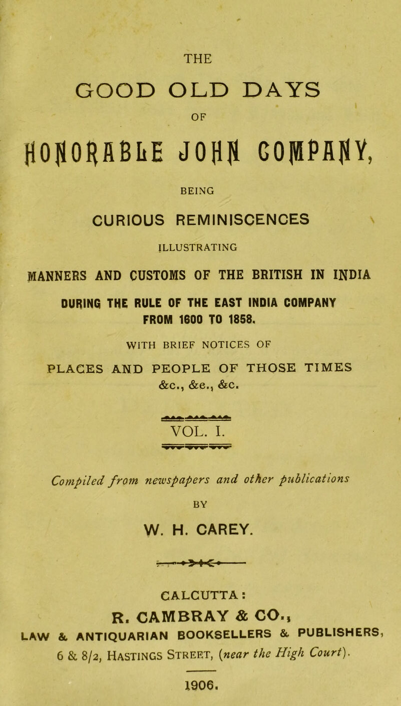 GOOD OLD DAYS OF HOpHflBIiE JOHH COlBPflflY, BEING CURIOUS REMINISCENCES ILLUSTRATING MANNERS AND CUSTOMS OF THE BRITISH IN INDIA DURING THE RULE OF THE EAST INDIA COMPANY FROM 1600 TO 1858. WITH BRIEF NOTICES OF PLAGES AND PEOPLE OF THOSE TIMES &c., &e., &c. VOL. I Compiled from newspapers and other publications BY W. H. CAREY. ■—»»♦<* CALCUTTA: R. CAMBRAY & CO., LAW & ANTIQUARIAN BOOKSELLERS &. PUBLISHERS, 6 & SI2, Hastings Street, {near the High Court). 1906.