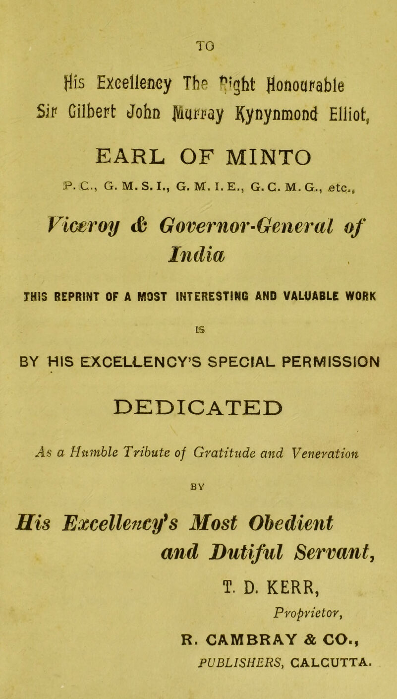 TO His Exe^llency The ^tght Sir Gilbert John JViarray Kynynmond Elliot, EARL OF MINTO P. C., G. M. S. I., G. M. I. E., G. G. M. G., etc., Viceroy cfe Governor-General of India THIS REPRINT OF A MOST INTERESTING AND VALUABLE WORK IS BY HIS EXCELLENCY’S SPECIAL PERMISSION DEDICATED a Humble Tribute of Gratitude and Veneration His Excellency's Most Obedient and Dutiful Servant, T. D. KERR, Proprietor, R. CAMBRAY & CO., PUBLISHERS, CALCUTTA.