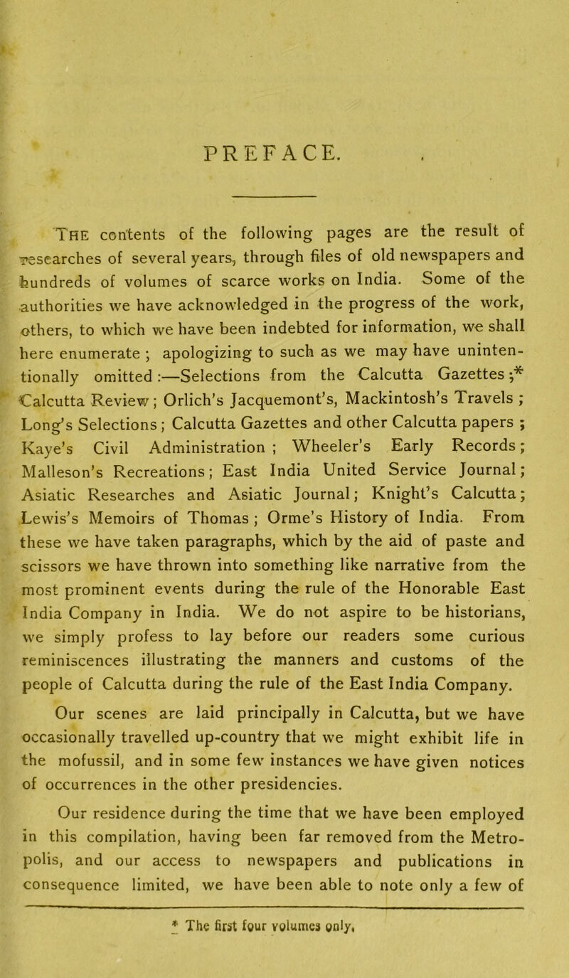 The contents of the following pages are the result of iresearches of several years, through files of old newspapers and hundreds of volumes of scarce works on India. Some of the authorities we have acknowledged in the progress of the work, others, to which we have been indebted for information, we shall here enumerate ; apologizing to such as we may have uninten- tionally omitted :—Selections from the Calcutta Gazettes Calcutta Review; Orlich’s Jacquemont’s, Mackintosh’s Travels ; Long’s Selections; Calcutta Gazettes and other Calcutta papers ; Kaye’s Civil Administration ; Wheeler’s Early Records; Malleson’s Recreations; East India United Service Journal; Asiatic Researches and Asiatic Journal; Knight’s Calcutta; Lewis’s Memoirs of Thomas ; Orme’s History of India. From these we have taken paragraphs, which by the aid of paste and scissors we have thrown into something like narrative from the most prominent events during the rule of the Honorable East India Company in India. We do not aspire to be historians, we simply profess to lay before our readers some curious reminiscences illustrating the manners and customs of the people of Calcutta during the rule of the East India Company. Our scenes are laid principally in Calcutta, but we have occasionally travelled up-country that we might exhibit life in the mofussil, and in some few instances we have given notices of occurrences in the other presidencies. Our residence during the time that we have been employed in this compilation, having been far removed from the Metro- polis, and our access to newspapers and publications in consequence limited, we have been able to note only a few of * The first four volumes only.