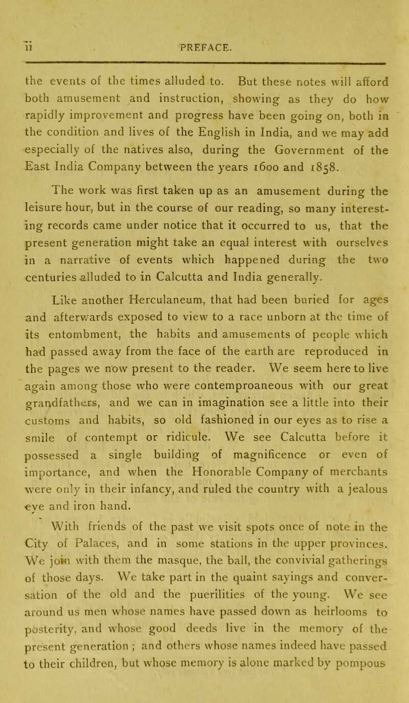 the events of the times alluded to. But these notes will afford both amusement and instruction, showing as they do how rapidly improvement and progress have been going on, both in the condition and lives of the English in India, and we may add especially of the natives also, during the Government of the East India Company between the years 1600 and 1858. The work was first taken up as an amusement during the leisure hour, but in the course of our reading, so many interest- ing records came under notice that it occurred to us, that the present generation might take an equal interest with ourselves in a narrative of events which happened during the two centuries alluded to in Calcutta and India generally. Like another Herculaneum, that had been buried for ages and afterwards exposed to view to a race unborn at the time of its entombment, the habits and amusements of people which had passed away from the face of the earth are reproduced in the pages we now present to the reader. We seem hereto live again among those who were contemproaneous with our great grandfathers, and we can in imagination see a little into their customs and habits, so old fashioned in our eyes as to rise a smile of contempt or ridicule. We see Calcutta before it possessed a single building of magnificence or even of importance, and when the Honorable Company of merchants were only in their infancy, and ruled the country with a jealous eye and iron hand. With friends of the past we visit spots once of note in the City of Palaces, and in some stations in the upper provinces. We joisi with them the masque, the ball, the convivial gatherings of those days. We take part in the quaint sayings and conver- sation of the old and the puerilities of the young. We see around us men whose names have passed down as heirlooms to posterity, and whose good deeds live in the memory of the present generation ; and others whose names indeed have passed to their children, but whose memory is alone marked by pompous