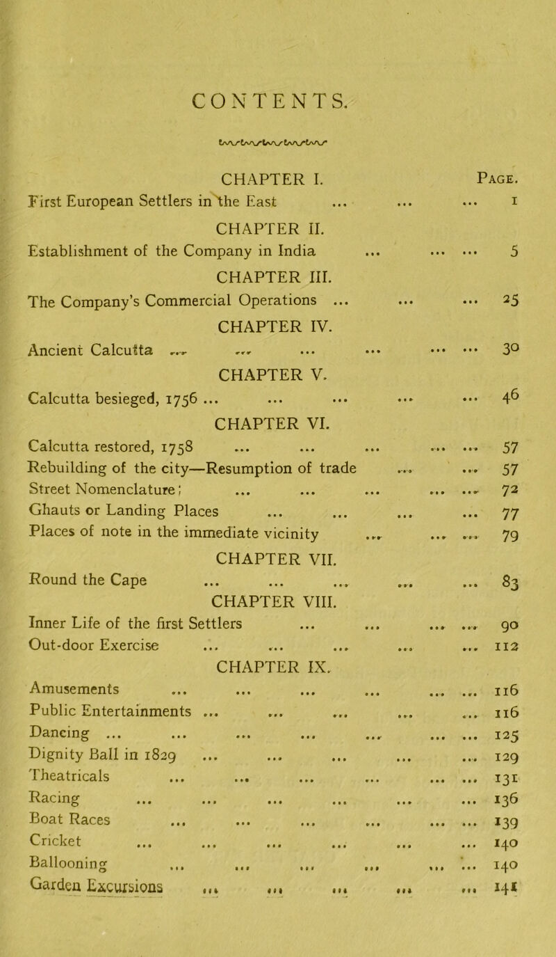 CONTENTS. CHAPTER I. Page. First European Settlers inThe East ... I CHAPTER II. Establishment of the Company in India 5 CHAPTER III. The Company’s Commercial Operations ... • • • 25 CHAPTER IV. Ancient Calcutta • • • • • • 30 CHAPTER V. Calcutta besieged, 1756 ... 46 CHAPTER VI. Calcutta restored, 1758 57 Rebuilding of the city—Resumption of trade 57 Street Nomenclature; »t • • • — 72 Ghauts or Landing Places • • • 77 Places of note in the immediate vicinity 79 CHAPTER VII. Round the Cape • • • S3 CHAPTER VIII. Inner Life of the first Settlers • • • «'r 90 Out-door Exercise • • • 112 CHAPTER IX. Amusements « • • • r • 116 Public Entertainments ... 116 Dancing ... • • • • • • 125 Dignity Ball in 1829 • • • 129 Theatricals • • • • • • Racing ... 136 Boat Races 139 Cricket • • • 140 Ballooning « • • • • * 140 Garden E^^cursions .•> f •• 144