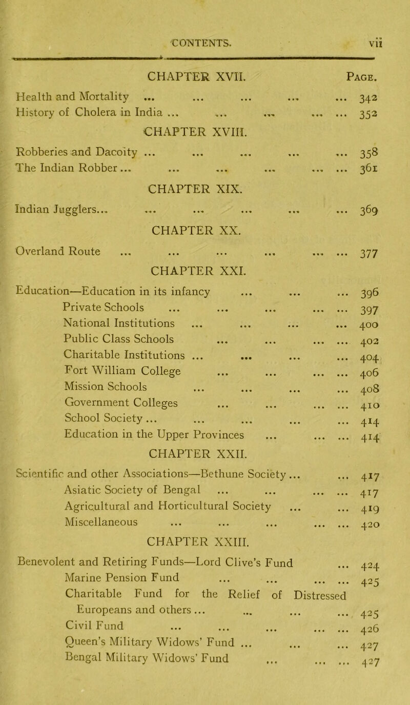 ■COTvITENTS. VU CHAPTER XVII. Page. Health and Mortality History of Cholera in India ... ... 342 352 CHAPTER XVIII. Robberies and Dacoity ... The Indian Robber... ••• 358 361 CHAPTER XIX. Indian Jugglers... ... 369 CHAPTER XX. Overland Route 377 CHAPTER XXI. Education—Education in its infancy Private Schools National Institutions Public Class Schools Charitable Institutions ... Fort William College Mission Schools Government Colleges School Society ... Education in the Upper Provinces ... 396 397 ... 400 402 ... 404 406 ... 408 410 ... 414 414 CHAPTER XXII. Scientific and other Associations—Bethune Society ... Asiatic Society of Bengal Agricultural and Horticultural Society Miscellaneous ... 417 417 ... 419 420 CHAPTER XXIII. Benevolent and Retiring Funds—Lord Clive’s Fund Marine Pension Fund ... 424 425 Charitable Fund for the Relief Europeans and others... Civil Fund Queen’s Military Widows’ Fund ... Bengal Military Widows’ Fund of Distressed 425 426 427 427