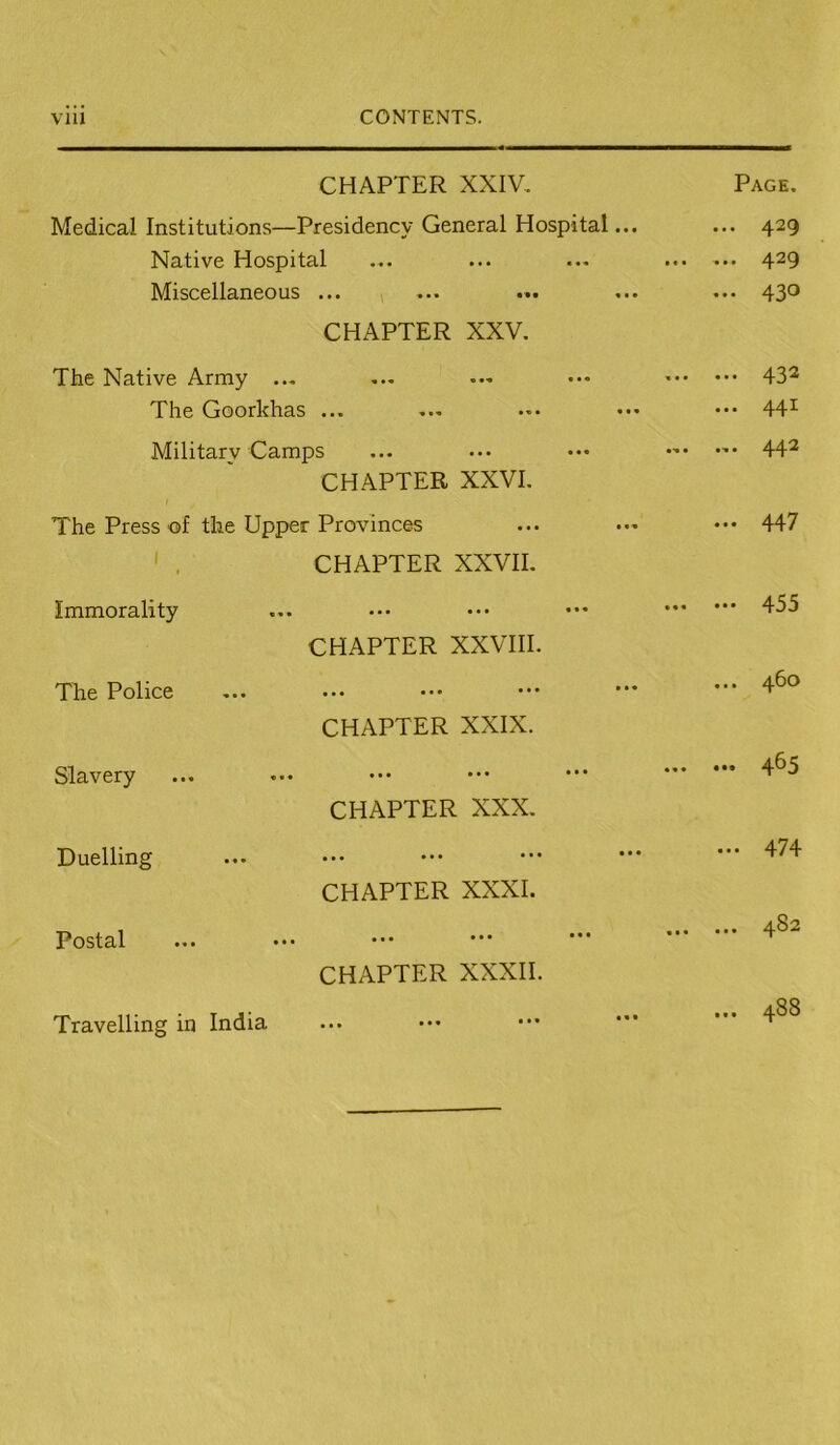 CHAPTER XXIV, Page. Medical Institutions—Presidency General Hospital... ... 429 Native Hospital • • • • • • 4^^ Miscellaneous ... > ... 430 CHAPTER XXV. The Native Army ... ••• 43^ The Goorkhas ... ... 441 Military Camps ... ... 44^ CHAPTER XXVI. The Press of the Upper Provinces ... 447 ' , CHAPTER XXVII. Immorality 455 CHAPTER XXVni. The Police ... 460 CHAPTER XXIX. Slavery ••• 4^5 CHAPTER XXX. Duelling •.. 47 4 CHAPTER XXXI. Postal 4. 00 CHAPTER XXXII. Travelling in India • • • 488