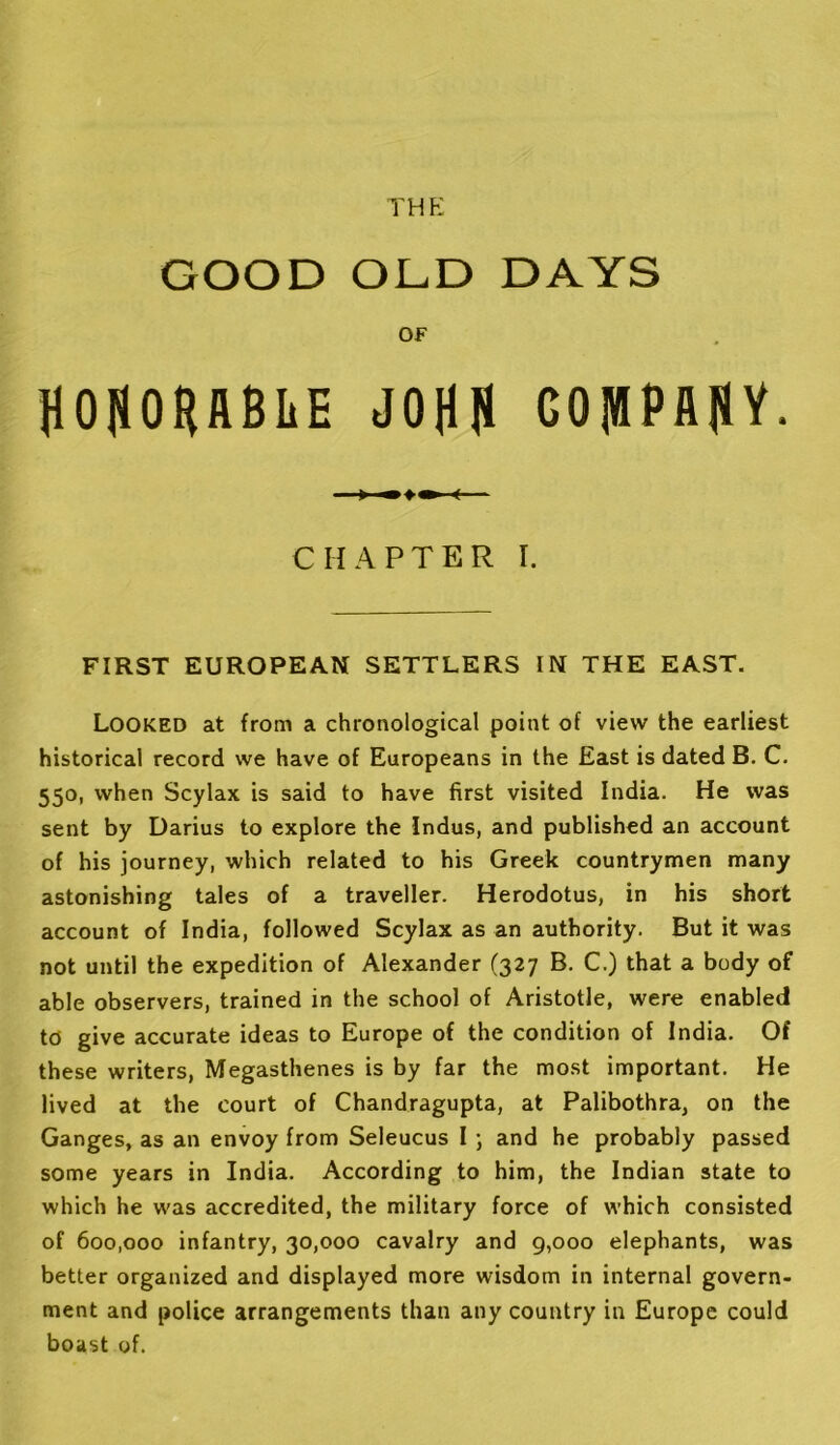 THE GOOD ODD DAYS OF H050HflBliE JOjlH COIfflPilfiY. CHAPTER I. FIRST EUROPEAN SETTLERS IN THE EAST. Looked at from a chronological point of view the earliest historical record we have of Europeans in the East is dated B, C. 550, when Scylax is said to have first visited India. He was sent by Darius to explore the Indus, and published an account of his journey, which related to his Greek countrymen many astonishing tales of a traveller. Herodotus, in his short account of India, followed Scylax as an authority. But it was not until the expedition of Alexander (327 B. C.) that a body of able observers, trained in the school of Aristotle, were enabled to give accurate ideas to Europe of the condition of India. Of these writers, Megasthenes is by far the most important. He lived at the court of Chandragupta, at Palibothra, on the Ganges, as an envoy from Seleucus I j and he probably passed some years in India. According to him, the Indian state to which he was accredited, the military force of which consisted of 600,000 infantry, 30,000 cavalry and g,ooo elephants, was better organized and displayed more wisdom in internal govern- ment and police arrangements than any country in Europe could boast of.