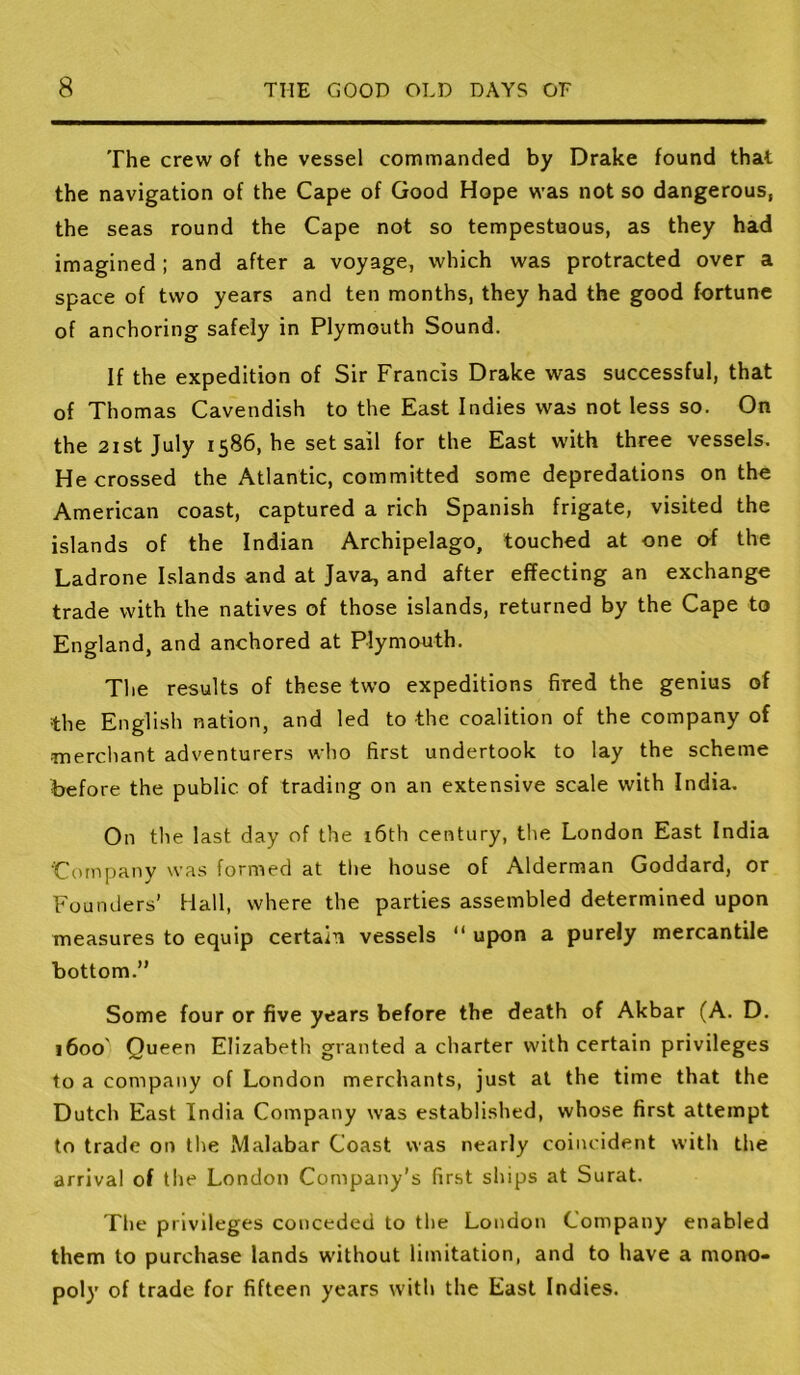 The crew of the vessel commanded by Drake found that the navigation of the Cape of Good Hope was not so dangerous, the seas round the Cape not so tempestuous, as they had imagined ; and after a voyage, which was protracted over a space of two years and ten months, they had the good fortune of anchoring safely in Plymouth Sound. If the expedition of Sir Francis Drake was successful, that of Thomas Cavendish to the East Indies was not less so. On the 21 st July 1586, he set sail for the East with three vessels. He crossed the Atlantic, committed some depredations on the American coast, captured a rich Spanish frigate, visited the islands of the Indian Archipelago, touched at one of the Ladrone Islands and at Java, and after effecting an exchange trade with the natives of those islands, returned by the Cape to England, and anchored at Plymouth. The results of these two expeditions fired the genius of the English nation, and led to the coalition of the company of merchant adventurers who first undertook to lay the scheme before the public of trading on an extensive scale with India. On the last day of the i6th century, the London East India Company was formed at tl>e house of Alderman Goddard, or Founders’ Hall, where the parties assembled determined upon measures to equip certain vessels “ upon a purely mercantile bottom.” Some four or five years before the death of Akbar (A. D. 1600' Queen Elizabeth granted a charter with certain privileges to a company of London merchants, just at the time that the Dutch East India Company was established, whose first attempt to trade on the Malabar Coast was nearly coincident with the arrival of the London Company’s fir.st ships at Surat. The privileges conceded to the London Company enabled them to purchase lands without limitation, and to have a mono- poly' of trade for fifteen years with the East Indies.