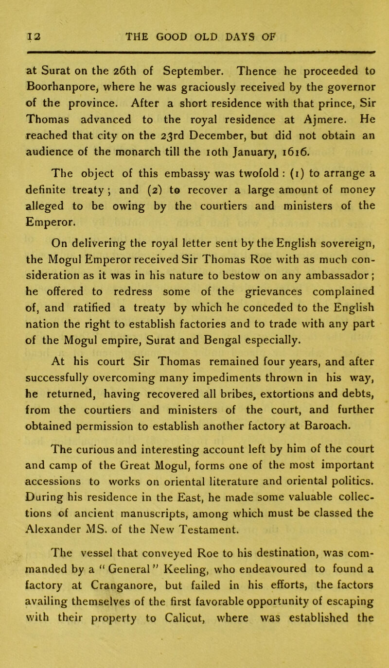 at Surat on the 26th of September. Thence he proceeded to Boorhanpore, where he was graciously received by the governor of the province. After a short residence with that prince, Sir Thomas advanced to the royal residence at Ajmere. He reached that city on the 23rd December, but did not obtain an audience of the monarch till the loth January, 1616. The object of this embassy was twofold : (i) to arrange a definite treaty •, and (2) to recover a large amount of money alleged to be owing by the courtiers and ministers of the Emperor. On delivering the royal letter sent by the English sovereign, the Mogul Emperor received Sir Thomas Roe with as much con- sideration as it was in his nature to bestow on any ambassador; he offered to redress some of the grievances complained of, and ratified a treaty by which he conceded to the English nation the right to establish factories and to trade w'ith any part of the Mogul empire, Surat and Bengal especially. At his court Sir Thomas remained four years, and after successfully overcoming many impediments thrown in his way, he returned, having recovered all bribes, extortions and debts, from the courtiers and ministers of the court, and further obtained permission to establish another factory at Baroach. The curious and interesting account left by him of the court and camp of the Great Mogul, forms one of the most important accessions to works on oriental literature and oriental politics. During his residence in the East, he made some valuable collec- tions of ancient manuscripts, among which must be classed the Alexander MS. of the New Testament. The vessel that conveyed Roe to his destination, was com- manded by a “ General Keeling, who endeavoured to found a factory at Cranganore, but failed in his efforts, the factors availing themselves of the first favorable opportunity of escaping with their property to Calicut, where was established the