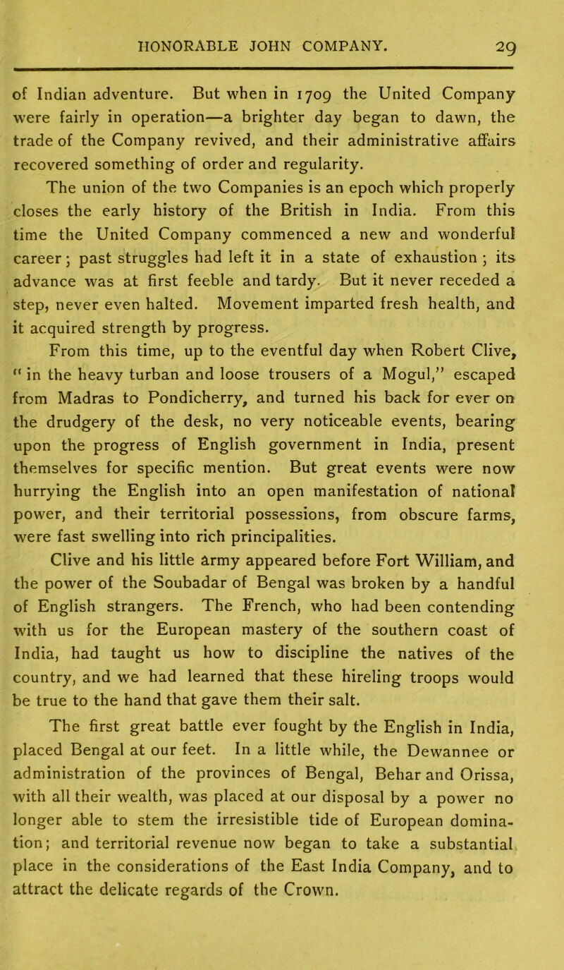 of Indian adventure. But when in 1709 the United Company were fairly in operation—a brighter day began to dawn, the trade of the Company revived, and their administrative affairs recovered something of order and regularity. The union of the two Companies is an epoch which properly closes the early history of the British in India. From this time the United Company commenced a new and wonderful career; past struggles had left it in a state of exhaustion ; its advance was at first feeble and tardy. But it never receded a step, never even halted. Movement imparted fresh health, and it acquired strength by progress. From this time, up to the eventful day when Robert Clive, “ in the heavy turban and loose trousers of a Mogul,” escaped from Madras to Pondicherry, and turned his back for ever on the drudgery of the desk, no very noticeable events, bearing upon the progress of English government in India, present themselves for specific mention. But great events were now hurrying the English into an open manifestation of national power, and their territorial possessions, from obscure farms, were fast swelling into rich principalities. Clive and his little army appeared before Fort William, and the power of the Soubadar of Bengal was broken by a handful of English strangers. The French, who had been contending with us for the European mastery of the southern coast of India, had taught us how to discipline the natives of the country, and we had learned that these hireling troops would be true to the hand that gave them their salt. The first great battle ever fought by the English in India, placed Bengal at our feet. In a little while, the Dewannee or administration of the provinces of Bengal, Behar and Orissa, with all their wealth, was placed at our disposal by a power no longer able to stem the irresistible tide of European domina- tion; and territorial revenue now began to take a substantial place in the considerations of the East India Company, and to attract the delicate regards of the Crown.