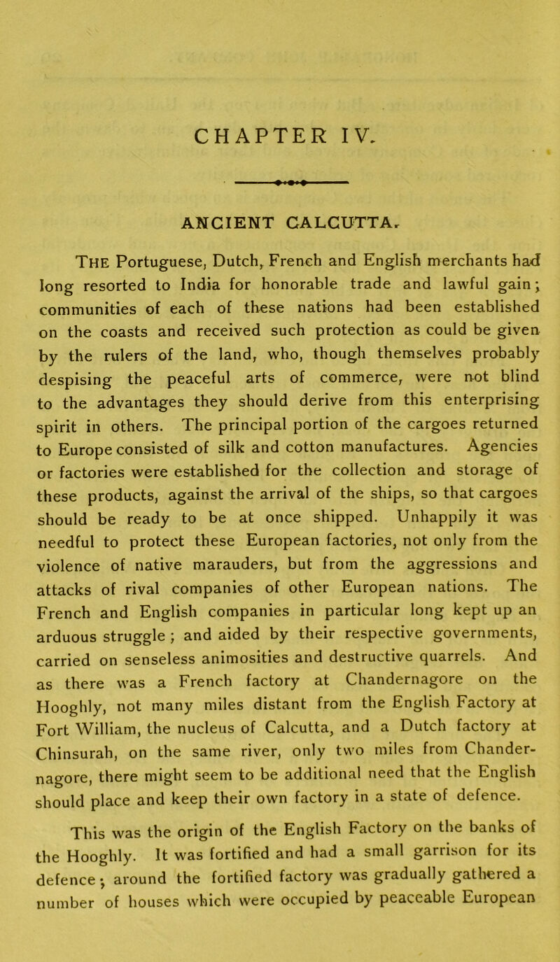 ANCIENT CALCUTTA, The Portuguese, Dutch, French and English merchants had long resorted to India for honorable trade and lawful gain; communities of each of these nations had been established on the coasts and received such protection as could be giveu by the rulers of the land, who, though themselves probably despising the peaceful arts of commerce, were not blind to the advantages they should derive from this enterprising spirit in others. The principal portion of the cargoes returned to Europe consisted of silk and cotton manufactures. Agencies or factories were established for the collection and storage of these products, against the arrival of the ships, so that cargoes should be ready to be at once shipped. Unhappily it was needful to protect these European factories, not only from the violence of native marauders, but from the aggressions and attacks of rival companies of other European nations. The French and English companies in particular long kept up an arduous struggle ; and aided by their respective governments, carried on senseless animosities and destructive quarrels. And as there was a French factory at Chandernagore on the Hooghly, not many miles distant from the English Factory at Fort William, the nucleus of Calcutta, and a Dutch factory at Chinsurah, on the same river, only two miles from Chander- nagore, there might seem to be additional need that the English should place and keep their own factory in a state of defence. This was the origin of the English Factory on the banks of the Hooghly. It was fortified and had a small garrison for its defence •, around the fortified factory was gradually gathered a number of houses which were occupied by peaceable European