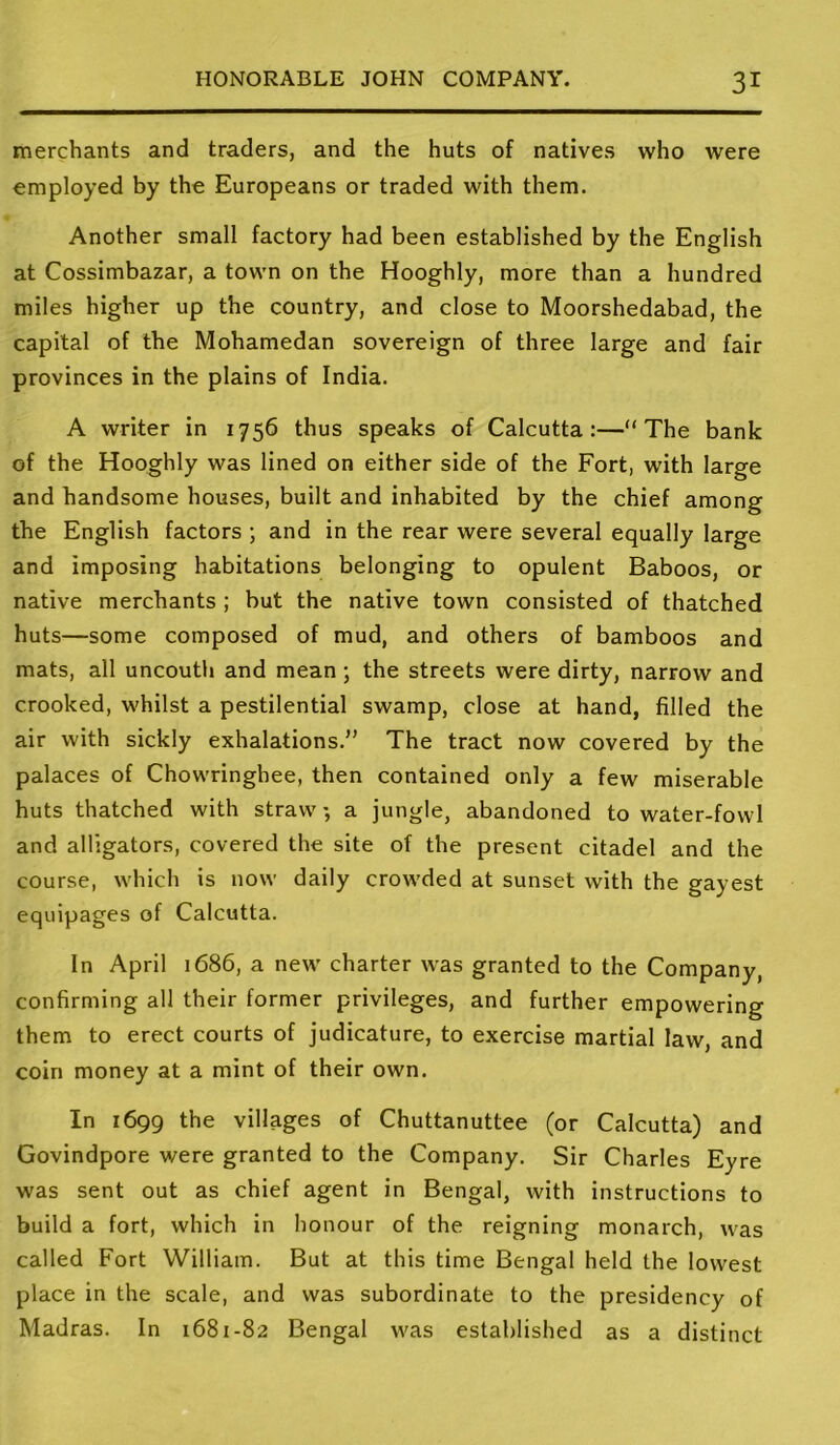 merchants and traders, and the huts of natives who were employed by the Europeans or traded with them. Another small factory had been established by the English at Cossimbazar, a town on the Hooghly, more than a hundred miles higher up the country, and close to Moorshedabad, the capital of the Mohamedan sovereign of three large and fair provinces in the plains of India. A writer in 1756 thus speaks of Calcutta:—The bank of the Hooghly was lined on either side of the Fort, with large and handsome houses, built and inhabited by the chief among the English factors ; and in the rear were several equally large and imposing habitations belonging to opulent Baboos, or native merchants ; but the native town consisted of thatched huts—some composed of mud, and others of bamboos and mats, alt uncouth and mean ; the streets were dirty, narrow and crooked, whilst a pestilential swamp, close at hand, filled the air with sickly exhalations.” The tract now covered by the palaces of Chowringhee, then contained only a few miserable huts thatched with straw, a jungle, abandoned to water-fowl and alligators, covered the site of the present citadel and the course, which is now daily crowded at sunset with the gayest equipages of Calcutta. In April 1686, a new charter \vas granted to the Company, confirming all their former privileges, and further empowering them to erect courts of judicature, to exercise martial law, and coin money at a mint of their own. In 1699 the villages of Chuttanuttee (or Calcutta) and Govindpore were granted to the Company. Sir Charles Eyre was sent out as chief agent in Bengal, with instructions to build a fort, which in honour of the reigning monarch, was called Fort William. But at this time Bengal held the lowest place in the scale, and was subordinate to the presidency of Madras. In 1681-82 Bengal was established as a distinct