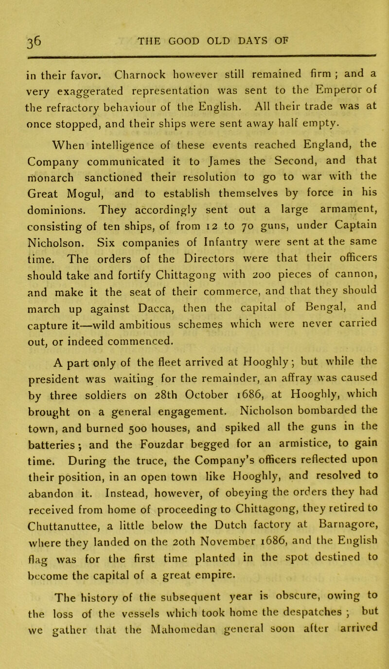 in their favor. Charnock however still remained firm ; and a very exaggerated representation was sent to the Emperor of the refractory behaviour of the English. All their trade was at once stopped, and their ships were sent away half empty. When intelligence of these events reached England, the Company communicated it to James the Second, and that monarch sanctioned their resolution to go to war with the Great Mogul, and to establish themselves by force in his dominions. They accordingly sent out a large armament, consisting of ten ships, of from I2 to 70 guns, under Captain Nicholson. Six companies of Infantry were sent at the same time. The orders of the Directors were that their officers should take and fortify Chittagong with 200 pieces of cannon, and make it the seat of their commerce, and that they should march up against Dacca, then the capital of Bengal, and capture it—wild ambitious schemes which were never carried out, or indeed commenced. A part only of the fleet arrived at Hooghly; but while the president was waiting for the remainder, an affray was caused by three soldiers on 28th October 1686, at Hooghly, which brought on a general engagement. Nicholson bombarded the tow'n, and burned 500 houses, and spiked all the guns in the batteries j and the Fouzdar begged for an armistice, to gain time. During the truce, the Company’s officers reflected upon their position, in an open town like Hooghly, and resolved to abandon it. Instead, however, of obeying the orders they had received from home of proceeding to Chittagong, they retired to Chuttanuttee, a little below the Dutch factory at Barnagore, where they landed on the 20th November 1686, and the English flag was for the first time planted in the spot destined to become the capital of a great empire. The history of the subsequent year is obscure, owing to the loss of the vessels which took home the despatches but we gather that the Mahomedan general soon after arrived